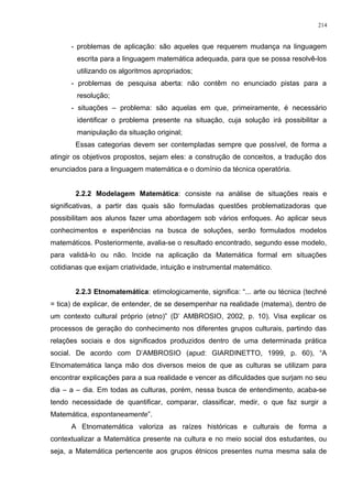 - problemas de aplicação: são aqueles que requerem mudança na linguagem
escrita para a linguagem matemática adequada, para que se possa resolvê-los
utilizando os algoritmos apropriados;
- problemas de pesquisa aberta: não contêm no enunciado pistas para a
resolução;
- situações – problema: são aquelas em que, primeiramente, é necessário
identificar o problema presente na situação, cuja solução irá possibilitar a
manipulação da situação original;
Essas categorias devem ser contempladas sempre que possível, de forma a
atingir os objetivos propostos, sejam eles: a construção de conceitos, a tradução dos
enunciados para a linguagem matemática e o domínio da técnica operatória.
2.2.2 Modelagem Matemática: consiste na análise de situações reais e
significativas, a partir das quais são formuladas questões problematizadoras que
possibilitam aos alunos fazer uma abordagem sob vários enfoques. Ao aplicar seus
conhecimentos e experiências na busca de soluções, serão formulados modelos
matemáticos. Posteriormente, avalia-se o resultado encontrado, segundo esse modelo,
para validá-lo ou não. Incide na aplicação da Matemática formal em situações
cotidianas que exijam criatividade, intuição e instrumental matemático.
2.2.3 Etnomatemática: etimologicamente, significa: “... arte ou técnica (techné
= tica) de explicar, de entender, de se desempenhar na realidade (matema), dentro de
um contexto cultural próprio (etno)” (D’ AMBROSIO, 2002, p. 10). Visa explicar os
processos de geração do conhecimento nos diferentes grupos culturais, partindo das
relações sociais e dos significados produzidos dentro de uma determinada prática
social. De acordo com D’AMBROSIO (apud: GIARDINETTO, 1999, p. 60), “A
Etnomatemática lança mão dos diversos meios de que as culturas se utilizam para
encontrar explicações para a sua realidade e vencer as dificuldades que surjam no seu
dia – a – dia. Em todas as culturas, porém, nessa busca de entendimento, acaba-se
tendo necessidade de quantificar, comparar, classificar, medir, o que faz surgir a
Matemática, espontaneamente”.
A Etnomatemática valoriza as raízes históricas e culturais de forma a
contextualizar a Matemática presente na cultura e no meio social dos estudantes, ou
seja, a Matemática pertencente aos grupos étnicos presentes numa mesma sala de
214
 