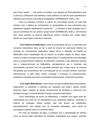 aula. Assim sendo, “... não existe um modelo a ser seguido em Etnomatemática, pois
os alunos e professores são distintos e cada professor se vale de suas experiências e
reflexões para orientar suas práticas pedagógicas” (DOMINGUES, 2003, p. 40).
Cabe ao professor conhecer a cultura da comunidade escolar na qual está
inserido, com o objetivo de compreender as necessidades de seus estudantes para
estabelecer relações significativas, levando-os “... a comparar e fazer analogias com o
que já é conhecido em sua cultura e grupo social” (DOMINGUES, 2003, p. 38).Pode-se
citar, como exemplo, as técnicas algorítmicas (como a divisão) que, muitas vezes,
diferem em suas origens culturais e nacionais.
2.2.4 História da Matemática: parte do pressuposto de que a construção dos
conceitos matemáticos deve se dar a partir do estudo da construção histórica da
evolução do conhecimento matemático. Dessa forma, a utilização da História da
Matemática como metodologia não se resume na simples citação de dados, datas,
nomes ou então na simples narração de alguns fatos. É imprescindível uma articulação
entre os acontecimentos históricos de diferentes momentos e das diferentes culturas
com o desenvolvimento da Matemática, percebendo-se que é resultado das
necessidades humanas. Isso nos possibilita entender que, muitas vezes, as mesmas
dificuldades que encontramos até a formalização de um conceito também ocorreram
historicamente. A partir disso, devem investigar e comparar os acontecimentos,
problemas e soluções que foram encontrados historicamente, construindo conceitos.
2.2.5 Jogos Matemáticos: visam tornar as aulas de Matemática mais atrativas,
despertando no estudante o interesse por situações que exijam: cálculo mental,
raciocínio lógico, respeito às regras, levantamento de hipóteses e autonomia. Em
situações de jogo, é possível abordar diversos conceitos matemáticos.
Como metodologia de ensino da Matemática, o trabalho com jogos deve ser
sistematizado por meio de um planejamento que contemple objetivos, conteúdos e
critérios de avaliação. Nesse sentido, eles não devem ser trabalhados
esporadicamente, sem relação com os conteúdos abordados, como forma de
premiação ou apenas como um momento lúdico.
Por meio de situações de jogos, o professor tem a possibilidade de verificar
como os alunos estão abordando as questões matemáticas que surgem, podendo
215
 