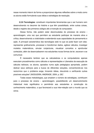 nesse momento intervir de forma a proporcionar algumas reflexões sobre o modo como
os alunos estão formulando suas idéias e estratégias de resolução.
2.2.6 Tecnologias: constituem importantes ferramentas que o ser humano vem
desenvolvendo no decorrer da história e que têm possibilitado, entre outras coisas,
desde o registro dos primeiros códigos até a invenção do computador.
Dessa forma, não podem estar desvinculadas do processo de ensino -
aprendizagem, uma vez que permitem ao estudante participar de maneira ativa e
crítica, desenvolvendo a criatividade e estendendo suas capacidades de pensamento e
ação. A principal característica das tecnologias está no que se pode fazer com elas:
representar graficamente, processar e transformar dados, agilizar cálculos, investigar
modelos matemáticos, simular conjecturas, visualizar conceitos e aprofundar
conteúdos, além de desencadearem nos estudantes novas formas de ler, escrever e se
comunicar.
É necessário lembrar que as calculadoras e os computadores apenas
executam procedimentos como cálculos e representações e Liberados da execução de
cálculos tediosos, os alunos, apoiados numa ação pedagógica apropriada, podem
dedicar seus esforços para a busca de diferentes soluções, concentrando-se nos
raciocínios que o problema exige, trocando idéias, discutindo e verificando outras
possíveis soluções” (NOGUEIRA; ANDRADE, 2004, p. 28)”.
Todas essas metodologias, que ampliam o número de estratégias, contribuem
para o processo de ensino - aprendizagem, possibilitando um desenvolvimento
intelectual mais significativo e permitindo aos estudantes a construção do
conhecimento matemático, o que favorecerá a sua inter-relação com o mundo que os
cerca.
216
 