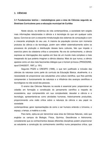 3. CIÊNCIAS
3.1 Fundamentos teórico – metodológicos para a área de Ciências segundo as
Diretrizes Curriculares para a educação municipal de Curitiba
Neste século, na dinâmica da vida contemporânea, a sociedade tem exigido
mais informações relacionadas à ciência e à tecnologia do que em qualquer outra
época. Convive-se com a crescente miniaturização dos sistemas de computação e com
a crescente ampliação do seu uso. A maioria da população convive com inúmeros
produtos da ciência e da tecnologia, porém sem refletir sistematicamente sobre os
processos de produção e distribuição desses bens culturais, fato que impede o
exercício pleno da cidadania crítica e consciente. Na era do conhecimento, a ciência
expressa as interrogações dos sujeitos em face de um mundo mais complexo e mais
inesperado do que poderia imaginar a ciência clássica. Mais do que nunca, a ciência
aparece como um dos mais fascinantes diálogos que o homem já travou (PRIGOGINE,
apud CHASSOT, 1997, p. 181).
Segundo POZO e CRESPO (1998), o que tem justificado a inclusão das
ciências da natureza como parte do currículo da Educação Básica, atualmente, é a
necessidade de proporcionar aos estudantes uma cultura científica, que lhes permita
compreender o funcionamento da natureza e a influência dos avanços científicos e
tecnológicos na vida social das pessoas.
O ensino das Ciências Naturais na escola é essencial para: proporcionar ao
cidadão em formação a constituição do pensamento científico a respeito do
ecossistema, aqui compreendido em sua complexidade; desvelar a ciência e a
tecnologia, apresentando-as como atividades humanas, historicamente produzidas,
proporcionando uma visão crítica sobre a natureza da ciência e seu papel na
sociedade
contemporânea; gerar representações de como o ser humano entende o Universo, o
espaço, o tempo, a matéria e a vida.
Para tanto, optou-se por denominar essa área de Ciências Naturais, visto que
engloba os campos da Biologia, Física, Química, Geociências e Astronomia,
considerando que os conhecimentos dessas diferentes disciplinas podem proporcionar
ao estudante a construção do conhecimento científico numa perspectiva crítica, que
217
 