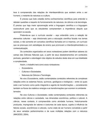 leve à compreensão das relações de interdependência que existem entre o ser
humano, o restante da natureza e a cultura.
É preciso que todo cidadão tenha conhecimentos científicos para entender e
debater questões a respeito do funcionamento da natureza, da ciência e da tecnologia.
É preciso que haja maior aproximação entre a linguagem científica e a linguagem
sociocultural para que os estudantes compreendam a importância daquilo que
aprendem na escola.
Pretende-se que o currículo escolar – aqui entendido como a seleção de
elementos culturais – seja direcionado para a educação científica focada nos temas
sociais, e não somente em conceitos científicos fechados em si mesmos, um currículo
que se preocupe com estratégias de ensino que promovam a interdisciplinaridade e a
contextualização.
Os conteúdos organizados em eixos norteadores podem identificar saberes do
campo das Ciências Naturais que, a partir de seus desdobramentos em conteúdos
pontuais, garantam a abordagem dos objetos de estudos desta área em sua totalidade
e complexidade.
Assim, o trabalho terá como eixos norteadores:
- Ecossistema.
- Culturas e Sociedades.
- Natureza da Ciência e Tecnologia.
No eixo Ecossistema, estão contemplados conteúdos referentes às complexas
relações entre os sistemas físicos, químicos, geológicos e biológicos – entre os quais
está o ser humano como parte integrante e agente de transformações –, considerando
também os fluxos de matéria e energia e as transformações que ocorrem no ambiente
terrestre.
No eixo Culturas e Sociedades, estão contemplados conteúdos referentes às
relações entre ciência e sociedade, nas dimensões econômica, política e cultural. A
ciência, nesse contexto, é compreendida como atividade humana, historicamente
produzida, impregnada de valores e costumes de cada época, sujeita à influência de
fatores sociais, econômicos e culturais, numa visão de ser humano concebida a partir
de seus variados pertencimentos e de suas múltiplas relações com a natureza
(MACEDO, 2004).
218
 