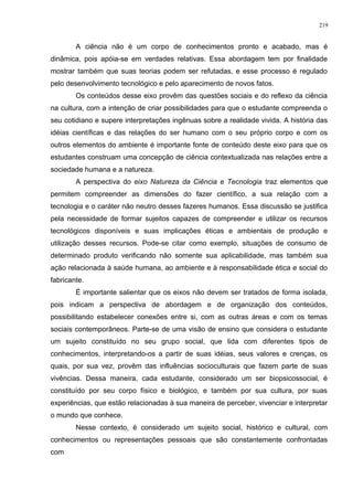 A ciência não é um corpo de conhecimentos pronto e acabado, mas é
dinâmica, pois apóia-se em verdades relativas. Essa abordagem tem por finalidade
mostrar também que suas teorias podem ser refutadas, e esse processo é regulado
pelo desenvolvimento tecnológico e pelo aparecimento de novos fatos.
Os conteúdos desse eixo provêm das questões sociais e do reflexo da ciência
na cultura, com a intenção de criar possibilidades para que o estudante compreenda o
seu cotidiano e supere interpretações ingênuas sobre a realidade vivida. A história das
idéias científicas e das relações do ser humano com o seu próprio corpo e com os
outros elementos do ambiente é importante fonte de conteúdo deste eixo para que os
estudantes construam uma concepção de ciência contextualizada nas relações entre a
sociedade humana e a natureza.
A perspectiva do eixo Natureza da Ciência e Tecnologia traz elementos que
permitem compreender as dimensões do fazer científico, a sua relação com a
tecnologia e o caráter não neutro desses fazeres humanos. Essa discussão se justifica
pela necessidade de formar sujeitos capazes de compreender e utilizar os recursos
tecnológicos disponíveis e suas implicações éticas e ambientais de produção e
utilização desses recursos. Pode-se citar como exemplo, situações de consumo de
determinado produto verificando não somente sua aplicabilidade, mas também sua
ação relacionada à saúde humana, ao ambiente e à responsabilidade ética e social do
fabricante.
É importante salientar que os eixos não devem ser tratados de forma isolada,
pois indicam a perspectiva de abordagem e de organização dos conteúdos,
possibilitando estabelecer conexões entre si, com as outras áreas e com os temas
sociais contemporâneos. Parte-se de uma visão de ensino que considera o estudante
um sujeito constituído no seu grupo social, que lida com diferentes tipos de
conhecimentos, interpretando-os a partir de suas idéias, seus valores e crenças, os
quais, por sua vez, provêm das influências socioculturais que fazem parte de suas
vivências. Dessa maneira, cada estudante, considerado um ser biopsicossocial, é
constituído por seu corpo físico e biológico, e também por sua cultura, por suas
experiências, que estão relacionadas à sua maneira de perceber, vivenciar e interpretar
o mundo que conhece.
Nesse contexto, é considerado um sujeito social, histórico e cultural, com
conhecimentos ou representações pessoais que são constantemente confrontadas
com
219
 