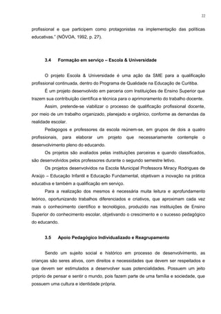 profissional e que participem como protagonistas na implementação das políticas
educativas.” (NÓVOA, 1992, p. 27).
3.4 Formação em serviço – Escola & Universidade
O projeto Escola & Universidade é uma ação da SME para a qualificação
profissional continuada, dentro do Programa de Qualidade na Educação de Curitiba.
É um projeto desenvolvido em parceria com Instituições de Ensino Superior que
trazem sua contribuição científica e técnica para o aprimoramento do trabalho docente.
Assim, pretende-se viabilizar o processo de qualificação profissional docente,
por meio de um trabalho organizado, planejado e orgânico, conforme as demandas da
realidade escolar.
Pedagogos e professores da escola reúnem-se, em grupos de dois a quatro
profissionais, para elaborar um projeto que necessariamente contemple o
desenvolvimento pleno do educando.
Os projetos são avaliados pelas instituições parceiras e quando classificados,
são desenvolvidos pelos professores durante o segundo semestre letivo.
Os projetos desenvolvidos na Escola Municipal Professora Miracy Rodrigues de
Araújo – Educação Infantil e Educação Fundamental, objetivam a inovação na prática
educativa e também a qualificação em serviço.
Para a realização dos mesmos é necessária muita leitura e aprofundamento
teórico, oportunizando trabalhos diferenciados e criativos, que aproximam cada vez
mais o conhecimento científico e tecnológico, produzido nas instituições de Ensino
Superior do conhecimento escolar, objetivando o crescimento e o sucesso pedagógico
do educando.
3.5 Apoio Pedagógico Individualizado e Reagrupamento
Sendo um sujeito social e histórico em processo de desenvolvimento, as
crianças são seres ativos, com direitos e necessidades que devem ser respeitados e
que devem ser estimulados a desenvolver suas potencialidades. Possuem um jeito
próprio de pensar e sentir o mundo, pois fazem parte de uma família e sociedade, que
possuem uma cultura e identidade própria.
22
 
