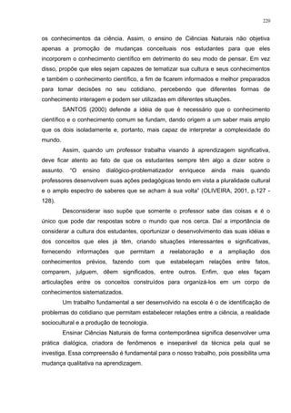 os conhecimentos da ciência. Assim, o ensino de Ciências Naturais não objetiva
apenas a promoção de mudanças conceituais nos estudantes para que eles
incorporem o conhecimento científico em detrimento do seu modo de pensar. Em vez
disso, propõe que eles sejam capazes de tematizar sua cultura e seus conhecimentos
e também o conhecimento científico, a fim de ficarem informados e melhor preparados
para tomar decisões no seu cotidiano, percebendo que diferentes formas de
conhecimento interagem e podem ser utilizadas em diferentes situações.
SANTOS (2000) defende a idéia de que é necessário que o conhecimento
científico e o conhecimento comum se fundam, dando origem a um saber mais amplo
que os dois isoladamente e, portanto, mais capaz de interpretar a complexidade do
mundo.
Assim, quando um professor trabalha visando à aprendizagem significativa,
deve ficar atento ao fato de que os estudantes sempre têm algo a dizer sobre o
assunto. “O ensino dialógico-problematizador enriquece ainda mais quando
professores desenvolvem suas ações pedagógicas tendo em vista a pluralidade cultural
e o amplo espectro de saberes que se acham à sua volta” (OLIVEIRA, 2001, p.127 -
128).
Desconsiderar isso supõe que somente o professor sabe das coisas e é o
único que pode dar respostas sobre o mundo que nos cerca. Daí a importância de
considerar a cultura dos estudantes, oportunizar o desenvolvimento das suas idéias e
dos conceitos que eles já têm, criando situações interessantes e significativas,
fornecendo informações que permitam a reelaboração e a ampliação dos
conhecimentos prévios, fazendo com que estabeleçam relações entre fatos,
comparem, julguem, dêem significados, entre outros. Enfim, que eles façam
articulações entre os conceitos construídos para organizá-los em um corpo de
conhecimentos sistematizados.
Um trabalho fundamental a ser desenvolvido na escola é o de identificação de
problemas do cotidiano que permitam estabelecer relações entre a ciência, a realidade
sociocultural e a produção de tecnologia.
Ensinar Ciências Naturais de forma contemporânea significa desenvolver uma
prática dialógica, criadora de fenômenos e inseparável da técnica pela qual se
investiga. Essa compreensão é fundamental para o nosso trabalho, pois possibilita uma
mudança qualitativa na aprendizagem.
220
 