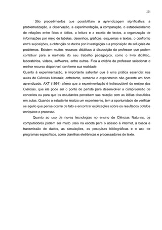 São procedimentos que possibilitam a aprendizagem significativa: a
problematização, a observação, a experimentação, a comparação, o estabelecimento
de relações entre fatos e idéias, a leitura e a escrita de textos, a organização de
informações por meio de tabelas, desenhos, gráficos, esquemas e textos, o confronto
entre suposições, a obtenção de dados por investigação e a proposição de soluções de
problemas. Existem muitos recursos didáticos à disposição do professor que podem
contribuir para a melhoria do seu trabalho pedagógico, como o livro didático,
laboratórios, vídeos, softwares, entre outros. Fica a critério do professor selecionar o
melhor recurso disponível, conforme sua realidade.
Quanto à experimentação, é importante salientar que é uma prática essencial nas
aulas de Ciências Naturais; entretanto, somente o experimento não garante um bom
aprendizado. AXT (1991) afirma que a experimentação é indissociável do ensino das
Ciências, que ela pode ser o ponto de partida para desenvolver a compreensão de
conceitos ou para que os estudantes percebam sua relação com as idéias discutidas
em aulas. Quando o estudante realiza um experimento, tem a oportunidade de verificar
se aquilo que pensa ocorre de fato e encontrar explicações sobre os resultados obtidos
enriquece o processo.
Quanto ao uso de novas tecnologias no ensino de Ciências Naturais, os
computadores podem ser muito úteis na escola para o acesso à internet, a busca e
transmissão de dados, as simulações, as pesquisas bibliográficas e o uso de
programas específicos, como planilhas eletrônicas e processadores de texto.
221
 