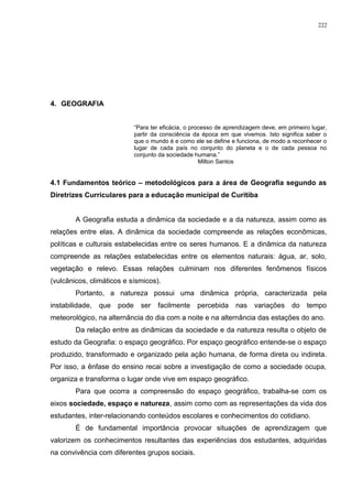 4. GEOGRAFIA
“Para ter eficácia, o processo de aprendizagem deve, em primeiro lugar,
partir da consciência da época em que vivemos. Isto significa saber o
que o mundo é e como ele se define e funciona, de modo a reconhecer o
lugar de cada país no conjunto do planeta e o de cada pessoa no
conjunto da sociedade humana.”
Milton Santos
4.1 Fundamentos teórico – metodológicos para a área de Geografia segundo as
Diretrizes Curriculares para a educação municipal de Curitiba
A Geografia estuda a dinâmica da sociedade e a da natureza, assim como as
relações entre elas. A dinâmica da sociedade compreende as relações econômicas,
políticas e culturais estabelecidas entre os seres humanos. E a dinâmica da natureza
compreende as relações estabelecidas entre os elementos naturais: água, ar, solo,
vegetação e relevo. Essas relações culminam nos diferentes fenômenos físicos
(vulcânicos, climáticos e sísmicos).
Portanto, a natureza possui uma dinâmica própria, caracterizada pela
instabilidade, que pode ser facilmente percebida nas variações do tempo
meteorológico, na alternância do dia com a noite e na alternância das estações do ano.
Da relação entre as dinâmicas da sociedade e da natureza resulta o objeto de
estudo da Geografia: o espaço geográfico. Por espaço geográfico entende-se o espaço
produzido, transformado e organizado pela ação humana, de forma direta ou indireta.
Por isso, a ênfase do ensino recai sobre a investigação de como a sociedade ocupa,
organiza e transforma o lugar onde vive em espaço geográfico.
Para que ocorra a compreensão do espaço geográfico, trabalha-se com os
eixos sociedade, espaço e natureza, assim como com as representações da vida dos
estudantes, inter-relacionando conteúdos escolares e conhecimentos do cotidiano.
É de fundamental importância provocar situações de aprendizagem que
valorizem os conhecimentos resultantes das experiências dos estudantes, adquiridas
na convivência com diferentes grupos sociais.
222
 