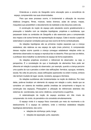 Entende-se o ensino da Geografia como educação para a consciência do
espaço, compreendido nas suas dinamicidades.
Para que esse processo ocorra, é fundamental a utilização de recursos
didáticos (imagens, filmes, músicas, textos diversos, aulas de campo, mapas,
maquetes) que possibilitem o desvelamento da realidade e dos discursos sobre ela.
A construção da noção de espaço pelo estudante ocorre gradativamente e
pressupõe o trabalho com as relações topológicas, projetivas e euclidianas, que
perpassam todos os conteúdos de Geografia e são essenciais para a compreensão
dos mapas e de outras formas de representação do espaço. Cabe à escola o papel de
sistematizar e propiciar condições para que isso ocorra de forma contextualizada.
As relações topológicas são as primeiras noções espaciais que a criança
estabelece; são relativas ao seu espaço de ação (mais próximo). A compreensão
dessas noções ocorre quando a criança consegue estabelecer relações entre os
elementos observados no espaço e reproduzi-las no desenho. Para que isso se efetive,
o professor deve trabalhar os elementos do espaço de forma exploratória.
As relações projetivas envolvem o referencial do observador, ou seja, a
perspectiva. É a constatação de que a localização de elementos fixos pode ser
diferente em relação à posição do observador, por exemplo, quando a criança percorre
uma quadra da rua e percebe a ordem das edificações: farmácia, açougue, revistaria,
escola. Na volta do percurso, essas edificações aparecerão na ordem inversa, embora
não tenham mudado de lugar: escola, revistaria, açougue e farmácia.
As relações euclidianas são fundamentadas na noção de distância. Por meio
delas, pode-se localizar um elemento do espaço em relação a outro, desde que se
considere um sistema de medidas padrão (medidas de comprimento e largura na
construção dos espaços). Pressupõem a utilização de referenciais abstratos dos
sistemas de coordenadas, tais como: distância, comprimento e superfície.
A sistematização da noção de espaço acontece em três níveis de
compreensão: do vivido, do percebido e do concebido simultaneamente.
O espaço vivido é o espaço físico vivenciado por meio do movimento e do
deslocamento. É o espaço do cotidiano, onde o indivíduo estabelece relações
topológicas elementares, tais como:
• relações de vizinhança: perto, longe;
• relações de separação: junto, separado;
223
 