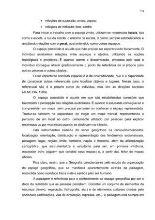 • relações de sucessão: antes, depois;
• relações de inclusão: fora, dentro.
Para iniciar o trabalho com o espaço vivido, utilizam-se referências locais, tais
como a escola, a rua da escola, o entorno da escola, o bairro, sempre estabelecendo e
ampliando relações com o geral, aqui entendido como outros espaços.
O espaço percebido é aquele que não precisa ser experenciado fisicamente. O
indivíduo estabelece relações entre espaços e objetos, utilizando as noções
topológicas e projetivas. É quando ocorre a descentração, processo pelo qual o
indivíduo consegue alterar gradativamente o ponto de referência de si próprio para
outras pessoas e outros objetos.
Outro importante conceito espacial é o de reversibilidade, que é a capacidade
de considerar outros referenciais para localizar objetos e lugares. Nesse caso, o
referencial não é o próprio corpo do indivíduo, mas sim as direções cardeais
(ALMEIDA, 1989).
O espaço concebido é aquele em que são estabelecidas conexões que
favorecem a percepção das relações euclidianas. É quando o estudante consegue ler e
compreender um mapa, sem precisar percorrer ou conhecer o espaço representado.
Traduz-se também na capacidade de traçar um mapa mental, representando o
percurso de um local ao outro, comumente utilizado por pessoas para explicar
endereços ou por motoristas quando se deslocam no trânsito.
São instrumentais básicos do saber geográfico os conteúdos/conceitos:
localização, orientação, distribuição e representação dos fenômenos socionaturais,
paisagem, lugar, região, limite, território, nação e fronteira, além da alfabetização
cartográfica, que instrumentaliza o estudante para ser, em primeira instância,
mapeador ativo (alguém que constrói seus mapas) e, a partir daí, leitor de mapas
oficiais.
Fica claro, assim, que a Geografia caracteriza-se pelo estudo da organização
do espaço geográfico, que se manifesta aparentemente através da paisagem,
entendida como realidade física vista e sentida pelo ser humano.
A paisagem é referência para o conhecimento do espaço geográfico por ser o
dado da realidade que as pessoas percebem. Constitui um conjunto de elementos da
natureza (relevo, vegetação, hidrografia, etc.) e de elementos culturais criados pela
sociedade (edificações, vias de circulação, represas, etc.). A paisagem está sempre em
224
 