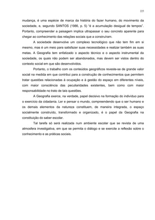 mudança, é uma espécie de marca da história do fazer humano, do movimento da
sociedade, e, segundo SANTOS (1986, p. 5) “é a acumulação desigual de tempos”.
Portanto, compreender a paisagem implica ultrapassar o seu concreto aparente para
chegar ao conhecimento das relações sociais que a construíram.
A sociedade desenvolve um complexo tecnológico que não tem fim em si
mesmo, mas é um meio para satisfazer suas necessidades e realizar também as suas
metas. A Geografia tem enfatizado o aspecto técnico e o aspecto instrumental da
sociedade, os quais não podem ser abandonados, mas devem ser vistos dentro do
contexto social em que são desenvolvidos.
Portanto, o trabalho com os conteúdos geográficos reveste-se de grande valor
social na medida em que contribui para a construção de conhecimentos que permitem
tratar questões relacionadas à ocupação e à gestão do espaço em diferentes níveis,
com maior consciência das peculiaridades existentes, bem como com maior
responsabilidade no trato de tais questões.
A Geografia exerce, na verdade, papel decisivo na formação do indivíduo para
o exercício da cidadania. Ler e pensar o mundo, compreendendo que o ser humano e
os demais elementos da natureza constituem, de maneira integrada, o espaço
socialmente construído, transformado e organizado, é o papel da Geografia na
constituição do saber escolar.
Tal tarefa só será realizada num ambiente escolar que se revista de uma
atmosfera investigativa, em que se permita o diálogo e se exercite a reflexão sobre o
conhecimento e as práticas sociais.
225
 