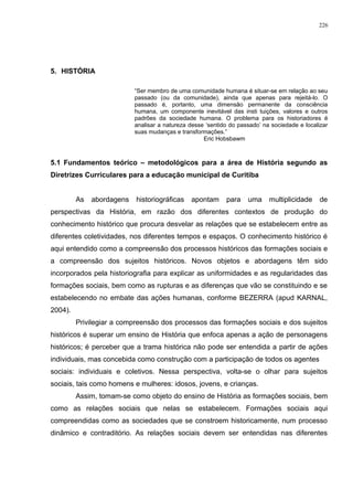 5. HISTÓRIA
“Ser membro de uma comunidade humana é situar-se em relação ao seu
passado (ou da comunidade), ainda que apenas para rejeitá-lo. O
passado é, portanto, uma dimensão permanente da consciência
humana, um componente inevitável das insti tuições, valores e outros
padrões da sociedade humana. O problema para os historiadores é
analisar a natureza desse ‘sentido do passado’ na sociedade e localizar
suas mudanças e transformações.”
Eric Hobsbawm
5.1 Fundamentos teórico – metodológicos para a área de História segundo as
Diretrizes Curriculares para a educação municipal de Curitiba
As abordagens historiográficas apontam para uma multiplicidade de
perspectivas da História, em razão dos diferentes contextos de produção do
conhecimento histórico que procura desvelar as relações que se estabelecem entre as
diferentes coletividades, nos diferentes tempos e espaços. O conhecimento histórico é
aqui entendido como a compreensão dos processos históricos das formações sociais e
a compreensão dos sujeitos históricos. Novos objetos e abordagens têm sido
incorporados pela historiografia para explicar as uniformidades e as regularidades das
formações sociais, bem como as rupturas e as diferenças que vão se constituindo e se
estabelecendo no embate das ações humanas, conforme BEZERRA (apud KARNAL,
2004).
Privilegiar a compreensão dos processos das formações sociais e dos sujeitos
históricos é superar um ensino de História que enfoca apenas a ação de personagens
históricos; é perceber que a trama histórica não pode ser entendida a partir de ações
individuais, mas concebida como construção com a participação de todos os agentes
sociais: individuais e coletivos. Nessa perspectiva, volta-se o olhar para sujeitos
sociais, tais como homens e mulheres: idosos, jovens, e crianças.
Assim, tomam-se como objeto do ensino de História as formações sociais, bem
como as relações sociais que nelas se estabelecem. Formações sociais aqui
compreendidas como as sociedades que se constroem historicamente, num processo
dinâmico e contraditório. As relações sociais devem ser entendidas nas diferentes
226
 