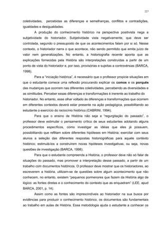 coletividades, percebidas as diferenças e semelhanças, conflitos e contradições,
igualdades e desigualdades.
A produção do conhecimento histórico na perspectiva positivista nega a
subjetividade do historiador. Subjetividade vista negativamente, que deve ser
controlada, segundo o pressuposto de que os acontecimentos falam por si só. Nesse
contexto, o historiador narra o que acontece, não sendo permitido que emita juízo de
valor nem generalizações. No entanto, a historiografia recente aponta que as
explicações fornecidas pela História são interpretações construídas a partir de um
ponto de vista do historiador e, por isso, provisórias e sujeitas a controvérsias (BARCA,
1998).
Para a “iniciação histórica”, é necessário que o professor propicie situações em
que o estudante comece uma reflexão procurando explicar os comos e os porquês
das mudanças que ocorrem nas diferentes coletividades, percebendo as diversidades e
as similitudes. Perceber essas diferenças e transformações é inerente ao trabalho do
historiador. No entanto, esse olhar voltado às diferenças e transformações que ocorrem
em diferentes contextos deverá estar presente na ação pedagógica, possibilitando ao
estudante o exercício do raciocínio histórico (CABRINI, 1994).
Para que o ensino de História não seja a “regurgitação do passado”, o
professor deve estimular o pensamento crítico de seus estudantes adotando alguns
procedimentos específicos, como investigar as idéias que eles já possuem,
possibilitando que reflitam sobre diferentes hipóteses em História; exercitar com seus
alunos a seleção das diferentes respostas historiográficas para aquele contexto
histórico; estimulá-los a construírem novas hipóteses investigativas, ou seja, novas
questões de investigação (BARCA, 1998).
Para que o estudante compreenda a História, o professor deve não só falar de
situações do passado, mas promover a interpretação desse passado, a partir de um
trabalho com documentos históricos. O professor deve mostrar que os historiadores, ao
escreverem a história, utilizam-se de questões sobre algum acontecimento que não
conhecem, no entanto, existem “pequenos pormenores que fazem da História algo de
lógico: as fontes diretas e o conhecimento do contexto que as enquadram” (LEE, apud
BARCA, 2001, p. 14).
Assim como as fontes são imprescindíveis ao historiador na sua busca por
evidências para produzir o conhecimento histórico, os documentos são fundamentais
ao trabalho em aulas de História. Essa metodologia ajuda o estudante a conhecer os
227
 