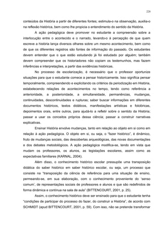 conteúdos da História a partir de diferentes fontes; estimula-o na observação, auxilia-o
na reflexão histórica, bem como lhe propicia o entendimento do sentido da História.
A ação pedagógica deve promover no estudante a compreensão sobre a
interlocução entre o acontecido e o narrado, levando-o à percepção de que quem
escreve a história lança diversos olhares sobre um mesmo acontecimento, bem como
de que os diferentes registros são fontes de informação do passado. Os estudantes
devem entender que o que estão estudando já foi estudado por alguém; também
devem compreender que os historiadores não copiam os testemunhos, mas fazem
inferências e interpretações, a partir das evidências históricas.
No processo de escolarização, é necessário que o professor oportunize
situações para que o estudante comece a pensar historicamente. Isso significa pensar
temporalmente, compreendendo e explicitando os critérios da periodização em História,
estabelecendo relações de acontecimentos no tempo, tendo como referência a
anterioridade, a posterioridade, a simultaneidade, permanências, mudanças,
continuidades, descontinuidades e rupturas; saber buscar informações em diferentes
documentos históricos, textos didáticos, manifestações artísticas e folclóricas,
depoimentos orais, entre outros, para ajudá-lo a refletir sobre o sentido da História;
passar a usar os conceitos próprios dessa ciência; passar a construir narrativas
explicativas.
Ensinar História envolve mudanças, tanto em relação ao objeto em si como em
relação à ação pedagógica. O objeto em si, ou seja, o “fazer histórico”, é dinâmico,
fruto de mudanças sociais, das descobertas arqueológicas, das novas documentações
e dos debates metodológicos. A ação pedagógica modifica-se, tendo em vista que
mudam os professores, os alunos, as legislações escolares, assim como as
expectativas familiares (KARNAL, 2004).
Além disso, o conhecimento histórico escolar pressupõe uma transposição
didática do saber histórico em saber histórico escolar, ou seja, um processo que
consiste na “transposição da ciência de referência para uma situação de ensino,
permeando-se, em sua elaboração, com o conhecimento proveniente do ‘senso
comum’, de representações sociais de professores e alunos e que são redefinidos de
forma dinâmica e contínua na sala de aula” (BITTENCOURT, 2001, p. 25).
Assim, o conhecimento histórico deve ser ensinado para que o estudante tenha
“condições de participar do processo do fazer, do construir a História”, de acordo com
SCHMIDT (apud BITTENCOURT, 2001, p. 59). Com isso, não se pretende transformar
228
 