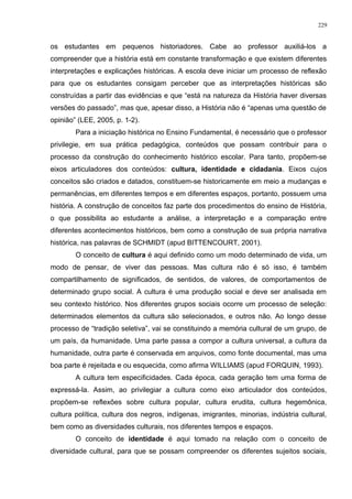 os estudantes em pequenos historiadores. Cabe ao professor auxiliá-los a
compreender que a história está em constante transformação e que existem diferentes
interpretações e explicações históricas. A escola deve iniciar um processo de reflexão
para que os estudantes consigam perceber que as interpretações históricas são
construídas a partir das evidências e que “está na natureza da História haver diversas
versões do passado”, mas que, apesar disso, a História não é “apenas uma questão de
opinião” (LEE, 2005, p. 1-2).
Para a iniciação histórica no Ensino Fundamental, é necessário que o professor
privilegie, em sua prática pedagógica, conteúdos que possam contribuir para o
processo da construção do conhecimento histórico escolar. Para tanto, propõem-se
eixos articuladores dos conteúdos: cultura, identidade e cidadania. Eixos cujos
conceitos são criados e datados, constituem-se historicamente em meio a mudanças e
permanências, em diferentes tempos e em diferentes espaços, portanto, possuem uma
história. A construção de conceitos faz parte dos procedimentos do ensino de História,
o que possibilita ao estudante a análise, a interpretação e a comparação entre
diferentes acontecimentos históricos, bem como a construção de sua própria narrativa
histórica, nas palavras de SCHMIDT (apud BITTENCOURT, 2001).
O conceito de cultura é aqui definido como um modo determinado de vida, um
modo de pensar, de viver das pessoas. Mas cultura não é só isso, é também
compartilhamento de significados, de sentidos, de valores, de comportamentos de
determinado grupo social. A cultura é uma produção social e deve ser analisada em
seu contexto histórico. Nos diferentes grupos sociais ocorre um processo de seleção:
determinados elementos da cultura são selecionados, e outros não. Ao longo desse
processo de “tradição seletiva”, vai se constituindo a memória cultural de um grupo, de
um país, da humanidade. Uma parte passa a compor a cultura universal, a cultura da
humanidade, outra parte é conservada em arquivos, como fonte documental, mas uma
boa parte é rejeitada e ou esquecida, como afirma WILLIAMS (apud FORQUIN, 1993).
A cultura tem especificidades. Cada época, cada geração tem uma forma de
expressá-la. Assim, ao privilegiar a cultura como eixo articulador dos conteúdos,
propõem-se reflexões sobre cultura popular, cultura erudita, cultura hegemônica,
cultura política, cultura dos negros, indígenas, imigrantes, minorias, indústria cultural,
bem como as diversidades culturais, nos diferentes tempos e espaços.
O conceito de identidade é aqui tomado na relação com o conceito de
diversidade cultural, para que se possam compreender os diferentes sujeitos sociais,
229
 
