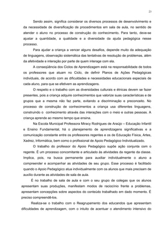 Sendo assim, significa considerar os diversos processos de desenvolvimento e
da necessidade de diversificação de procedimentos em sala de aula, no sentido de
atender o aluno no processo de construção do conhecimento. Para tanto, deve-se
ajustar a quantidade, a qualidade e a diversidade da ajuda pedagógica nesse
processo.
Para ajudar a criança a vencer alguns desafios, depende muito da adequação
de linguagens, observação sistemática das tentativas de resolução de problemas, além
da afetividade e interação por parte de quem interage com ela.
A conseqüência dos Ciclos de Aprendizagem está na responsabilidade de todos
os professores que atuam no Ciclo, de definir Planos de Ações Pedagógicas
individuais, de acordo com as dificuldades e necessidades educacionais especiais de
cada aluno, para que se efetivem as aprendizagens.
O respeito e o trabalho com as diversidades culturais e étnicas devem se fazer
presentes, pois a criança adquire conhecimentos que valorize suas características e de
grupos que a mesma não faz parte, evitando a discriminação e preconceito. No
processo de construção de conhecimentos a criança usa diferentes linguagens,
construindo o conhecimento através das interações com o meio e outras pessoas. A
criança aprende ao mesmo tempo que ensina.
Na Escola Municipal Professora Miracy Rodrigues de Araújo – Educação Infantil
e Ensino Fundamental, há o planejamento de aprendizagens significativas e a
comunicação constante entre os professores regentes e os de Educação Física, Artes,
Xadrez, Informática, bem como o profissional de Apoio Pedagógico Individualizado.
O trabalho do professor do Apoio Pedagógico supõe ação conjunta com o
regente. É um processo concomitante e articulado às atividades da regente da classe.
Implica, pois, na busca permanente para auxiliar individualmente o aluno a
compreender e acompanhar as atividades de seu grupo. Esse processo é facilitado
quando o Apoio Pedagógico atua individualmente com os alunos que mais precisam de
auxílio durante as atividades de sala de aula.
É no trabalho de sala de aula e com o seu grupo de colegas que os alunos
apresentam suas produções, manifestam modos de raciocínio frente a problemas,
apresentam concepções sobre aspectos do conteúdo trabalhado em dado momento. É
preciso compreendê-los.
Realiza-se o trabalho com o Reagrupamento dos educandos que apresentam
dificuldades de aprendizagem, com o intuito de acentuar o atendimento intensivo do
23
 