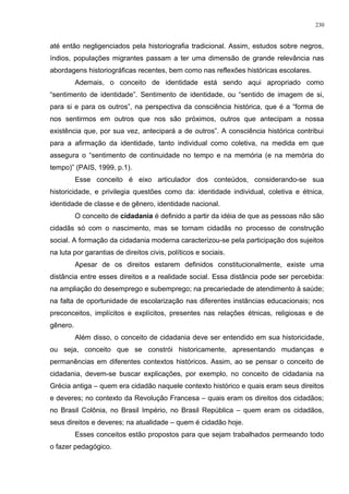 até então negligenciados pela historiografia tradicional. Assim, estudos sobre negros,
índios, populações migrantes passam a ter uma dimensão de grande relevância nas
abordagens historiográficas recentes, bem como nas reflexões históricas escolares.
Ademais, o conceito de identidade está sendo aqui apropriado como
“sentimento de identidade”. Sentimento de identidade, ou “sentido de imagem de si,
para si e para os outros”, na perspectiva da consciência histórica, que é a “forma de
nos sentirmos em outros que nos são próximos, outros que antecipam a nossa
existência que, por sua vez, antecipará a de outros”. A consciência histórica contribui
para a afirmação da identidade, tanto individual como coletiva, na medida em que
assegura o “sentimento de continuidade no tempo e na memória (e na memória do
tempo)” (PAIS, 1999, p.1).
Esse conceito é eixo articulador dos conteúdos, considerando-se sua
historicidade, e privilegia questões como da: identidade individual, coletiva e étnica,
identidade de classe e de gênero, identidade nacional.
O conceito de cidadania é definido a partir da idéia de que as pessoas não são
cidadãs só com o nascimento, mas se tornam cidadãs no processo de construção
social. A formação da cidadania moderna caracterizou-se pela participação dos sujeitos
na luta por garantias de direitos civis, políticos e sociais.
Apesar de os direitos estarem definidos constitucionalmente, existe uma
distância entre esses direitos e a realidade social. Essa distância pode ser percebida:
na ampliação do desemprego e subemprego; na precariedade de atendimento à saúde;
na falta de oportunidade de escolarização nas diferentes instâncias educacionais; nos
preconceitos, implícitos e explícitos, presentes nas relações étnicas, religiosas e de
gênero.
Além disso, o conceito de cidadania deve ser entendido em sua historicidade,
ou seja, conceito que se constrói historicamente, apresentando mudanças e
permanências em diferentes contextos históricos. Assim, ao se pensar o conceito de
cidadania, devem-se buscar explicações, por exemplo, no conceito de cidadania na
Grécia antiga – quem era cidadão naquele contexto histórico e quais eram seus direitos
e deveres; no contexto da Revolução Francesa – quais eram os direitos dos cidadãos;
no Brasil Colônia, no Brasil Império, no Brasil República – quem eram os cidadãos,
seus direitos e deveres; na atualidade – quem é cidadão hoje.
Esses conceitos estão propostos para que sejam trabalhados permeando todo
o fazer pedagógico.
230
 