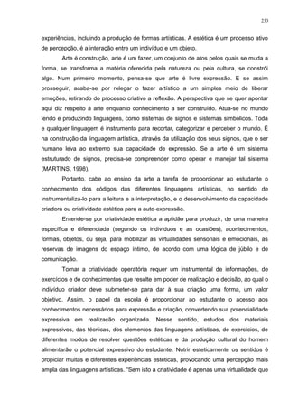experiências, incluindo a produção de formas artísticas. A estética é um processo ativo
de percepção, é a interação entre um indivíduo e um objeto.
Arte é construção, arte é um fazer, um conjunto de atos pelos quais se muda a
forma, se transforma a matéria oferecida pela natureza ou pela cultura, se constrói
algo. Num primeiro momento, pensa-se que arte é livre expressão. E se assim
prosseguir, acaba-se por relegar o fazer artístico a um simples meio de liberar
emoções, retirando do processo criativo a reflexão. A perspectiva que se quer apontar
aqui diz respeito à arte enquanto conhecimento a ser construído. Atua-se no mundo
lendo e produzindo linguagens, como sistemas de signos e sistemas simbólicos. Toda
e qualquer linguagem é instrumento para recortar, categorizar e perceber o mundo. É
na construção da linguagem artística, através da utilização dos seus signos, que o ser
humano leva ao extremo sua capacidade de expressão. Se a arte é um sistema
estruturado de signos, precisa-se compreender como operar e manejar tal sistema
(MARTINS, 1998).
Portanto, cabe ao ensino da arte a tarefa de proporcionar ao estudante o
conhecimento dos códigos das diferentes linguagens artísticas, no sentido de
instrumentalizá-lo para a leitura e a interpretação, e o desenvolvimento da capacidade
criadora ou criatividade estética para a auto-expressão.
Entende-se por criatividade estética a aptidão para produzir, de uma maneira
específica e diferenciada (segundo os indivíduos e as ocasiões), acontecimentos,
formas, objetos, ou seja, para mobilizar as virtualidades sensoriais e emocionais, as
reservas de imagens do espaço íntimo, de acordo com uma lógica de júbilo e de
comunicação.
Tornar a criatividade operatória requer um instrumental de informações, de
exercícios e de conhecimentos que resulte em poder de realização e decisão, ao qual o
indivíduo criador deve submeter-se para dar à sua criação uma forma, um valor
objetivo. Assim, o papel da escola é proporcionar ao estudante o acesso aos
conhecimentos necessários para expressão e criação, convertendo sua potencialidade
expressiva em realização organizada. Nesse sentido, estudos dos materiais
expressivos, das técnicas, dos elementos das linguagens artísticas, de exercícios, de
diferentes modos de resolver questões estéticas e da produção cultural do homem
alimentarão o potencial expressivo do estudante. Nutrir esteticamente os sentidos é
propiciar muitas e diferentes experiências estéticas, provocando uma percepção mais
ampla das linguagens artísticas. “Sem isto a criatividade é apenas uma virtualidade que
233
 