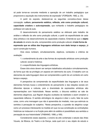 só pode tornar-se concreta mediante a operação de um trabalho pedagógico que
proporcione a aquisição dos instrumentos de expressão” (FORQUIN, 1982, p. 33).
A partir do exposto, destacam-se os seguintes conceitos-chave dessa
concepção: cultura, pensamento estético, reflexão, arte como produção cultural,
capacidade criadora e auto-expressão, que nortearão o trabalho pedagógico do
professor em sala de aula.
O desenvolvimento do pensamento estético se efetivará pelo trabalho de
análise e reflexão da arte como produção cultural, a partir da especificidade de cada
área artística e do desenvolvimento da capacidade criadora. Entende-se que o objeto
de estudo do ensino da arte, compreendido como produção cultural, é toda forma de
expressão que se utiliza das linguagens artísticas num dado tempo e espaço, já
que é construção humana.
Dois eixos norteiam, simultaneamente, objetivos, conteúdos e critérios de
avaliação:
1. o entendimento da arte e das formas de expressão artísticas como produção
cultural, social e histórica;
2. a especificidade das linguagens artísticas.
Esses dois eixos devem ser sempre trabalhados articulada e simultaneamente,
de forma que não se privilegie um aspecto em detrimento de outro. O trabalho com os
elementos de cada linguagem deve ser compreendido a partir de um contexto em certo
tempo e espaço.
A perspectiva da compreensão da especificidade das linguagens e de seus
elementos formais busca o entendimento do pensamento e das relações sociais em
diferentes épocas e culturas, pois a diversidade de expressões artísticas são
representações com historicidade. Nesse sentido, o discurso estético se vale de
elementos alegóricos, que flagram ângulos ocultados da realidade e assim ampliam a
capacidade reflexiva. O sentido etimológico de alegoria é dizer o outro, falar de outra
coisa, como uma mensagem que não é apreendida de imediato, mas que estimula os
sentidos à percepção do subjetivo. “Nesta perspectiva, a questão do alegórico surge
como um processo interessante na medida em que na sua constituição as contradições
históricas se instauram e na fruição para além do estético é possibilitado aos sentidos a
percepção da sua historicidade” (FABIANO, 1998, p.169).
Considerando esses aspectos, o ensino da arte contempla o estudo das Artes
Visuais, da Música, do Teatro e da Dança, cada qual com o seu objeto de estudo e
234
 