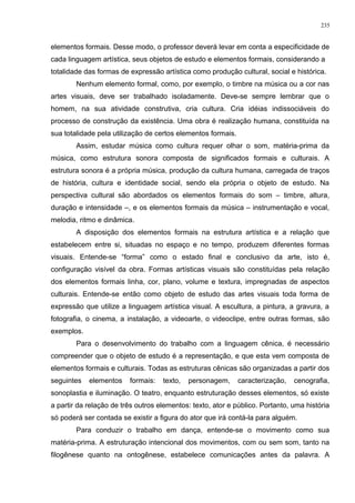 elementos formais. Desse modo, o professor deverá levar em conta a especificidade de
cada linguagem artística, seus objetos de estudo e elementos formais, considerando a
totalidade das formas de expressão artística como produção cultural, social e histórica.
Nenhum elemento formal, como, por exemplo, o timbre na música ou a cor nas
artes visuais, deve ser trabalhado isoladamente. Deve-se sempre lembrar que o
homem, na sua atividade construtiva, cria cultura. Cria idéias indissociáveis do
processo de construção da existência. Uma obra é realização humana, constituída na
sua totalidade pela utilização de certos elementos formais.
Assim, estudar música como cultura requer olhar o som, matéria-prima da
música, como estrutura sonora composta de significados formais e culturais. A
estrutura sonora é a própria música, produção da cultura humana, carregada de traços
de história, cultura e identidade social, sendo ela própria o objeto de estudo. Na
perspectiva cultural são abordados os elementos formais do som – timbre, altura,
duração e intensidade –, e os elementos formais da música – instrumentação e vocal,
melodia, ritmo e dinâmica.
A disposição dos elementos formais na estrutura artística e a relação que
estabelecem entre si, situadas no espaço e no tempo, produzem diferentes formas
visuais. Entende-se “forma” como o estado final e conclusivo da arte, isto é,
configuração visível da obra. Formas artísticas visuais são constituídas pela relação
dos elementos formais linha, cor, plano, volume e textura, impregnadas de aspectos
culturais. Entende-se então como objeto de estudo das artes visuais toda forma de
expressão que utilize a linguagem artística visual. A escultura, a pintura, a gravura, a
fotografia, o cinema, a instalação, a videoarte, o videoclipe, entre outras formas, são
exemplos.
Para o desenvolvimento do trabalho com a linguagem cênica, é necessário
compreender que o objeto de estudo é a representação, e que esta vem composta de
elementos formais e culturais. Todas as estruturas cênicas são organizadas a partir dos
seguintes elementos formais: texto, personagem, caracterização, cenografia,
sonoplastia e iluminação. O teatro, enquanto estruturação desses elementos, só existe
a partir da relação de três outros elementos: texto, ator e público. Portanto, uma história
só poderá ser contada se existir a figura do ator que irá contá-la para alguém.
Para conduzir o trabalho em dança, entende-se o movimento como sua
matéria-prima. A estruturação intencional dos movimentos, com ou sem som, tanto na
filogênese quanto na ontogênese, estabelece comunicações antes da palavra. A
235
 