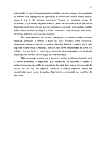 estruturação do movimento na perspectiva artística, ou seja, a dança, como produção
do homem, está impregnada de significados da diversidade cultural. Nesse sentido,
dança é arte, e não somente movimento. Portanto, os elementos formais do
movimento, força, tempo, espaço e fluência devem ser estudados na perspectiva da
totalidade da estrutura artística. Dançar, compreender, apreciar, contextualizar e refletir
sobre danças de diversas origens culturais, provocando uma percepção mais ampla,
alimenta o potencial expressivo do estudante.
No desenvolvimento do trabalho pedagógico, o professor deverá elaborar
objetivos, conteúdos e critérios a partir dos eixos propostos neste documento,
observando sempre o conceito de cultura abordado. Deverá considerar ainda dois
aspectos fundamentais: a realidade, compreendida como necessidades da turma e o
cotidiano; e a ampliação do repertório do estudante, através do conhecimento da arte
elaborada pelo homem, na construção da sua humanidade.
Não é excessivo recordar que a escola é o espaço socialmente instituído para
o estudo sistemático e organizado, que possibilitará ao estudante o acesso a
conhecimentos que não estão ao seu alcance fora dela, bem como a compreensão do
mundo em que vive. Os objetivos, conteúdos e critérios propostos devem ser
considerados como ponto de partida, favorecendo a ampliação do repertório do
estudante.
236
 