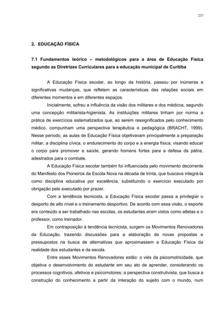 2. EDUCAÇÃO FÍSICA
7.1 Fundamentos teórico – metodológicos para a área de Educação Física
segundo as Diretrizes Curriculares para a educação municipal de Curitiba
A Educação Física escolar, ao longo da história, passou por inúmeras e
significativas mudanças, que refletem as características das relações sociais em
diferentes momentos e em diferentes espaços.
Inicialmente, sofreu a influência da visão dos militares e dos médicos, segundo
uma concepção militarista-higienista. As instituições militares tinham por norma a
prática de exercícios sistematizados que, ao serem ressignificados pelo conhecimento
médico, compunham uma perspectiva terapêutica e pedagógica (BRACHT, 1999).
Nesse período, as aulas de Educação Física objetivavam principalmente a preparação
militar, a disciplina cívica, o endurecimento do corpo e a energia física, visando educar
o corpo para promover a saúde, gerando homens fortes para a defesa da pátria,
adestrados para o combate.
A Educação Física escolar também foi influenciada pelo movimento decorrente
do Manifesto dos Pioneiros da Escola Nova na década de trinta, que buscava integrá-la
como disciplina educativa por excelência, substituindo o exercício executado por
obrigação pelo executado por prazer.
Com a tendência tecnicista, a Educação Física escolar passa a privilegiar o
desporto de alto nível e o treinamento desportivo. De acordo com essa visão, o esporte
era conteúdo a ser trabalhado nas escolas, os estudantes eram vistos como atletas e o
professor, como treinador.
Em contraposição à tendência tecnicista, surgem os Movimentos Renovadores
da Educação, trazendo discussões para a elaboração de novas propostas e
pressupostos na busca de alternativas que aproximassem a Educação Física da
realidade dos estudantes e da escola.
Entre esses Movimentos Renovadores estão: o viés da psicomotricidade, que
objetiva o desenvolvimento do estudante em seu ato de aprender, considerando os
processos cognitivos, afetivos e psicomotores; a perspectiva construtivista, que busca a
construção do conhecimento a partir da interação do sujeito com o mundo, num
237
 