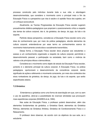 processo construído pelo indivíduo durante toda a sua vida; a abordagem
desenvolvimentista, que considera o movimento como o principal meio e fim da
Educação Física e a perspectiva que visa à saúde e à aptidão física dos sujeitos, em
um enfoque sociocultural.
Atualmente, as Teorias Progressistas da Educação Física escolar sugerem
procedimentos didático-pedagógicos que propiciam o posicionamento crítico a respeito
dos temas da cultura corporal, isto é, da ginástica, da dança, do jogo, da luta e do
esporte.
Partindo dessa perspectiva, concebe-se a Educação Física escolar como uma
área do conhecimento que, por meio da prática pedagógica, aborda elementos da
cultura corporal, entendendo-se por esse termo os conhecimentos acerca do
movimento historicamente construídos e socialmente transmitidos.
Dessa forma, a Educação Física escolar deve propiciar aos estudantes o
acesso a um conhecimento organizado a respeito da cultura corporal, permitindo o
desenvolvimento pessoal, a participação na sociedade, bem como a vivência de
valores e de princípios éticos e democráticos.
Considera-se o movimento como objeto de estudo da Educação Física escolar,
portanto é o elemento principal da cultura corporal. A Educação Física, na prática
pedagógica, oportunizará o desenvolvimento da consciência corporal, dando
significado às ações e efetivando o movimento consciente, por meio dos conteúdos dos
eixos norteadores da ginástica, da dança, do jogo, da luta e do esporte, que serão
especificados abaixo.
7.2 Ginástica:
Entendemos a ginástica como uma forma de exercitação em que, com ou sem
o uso de aparelhos, abre-se a possibilidade de vivenciar atividades que provoquem
ricas experiências corporais (SOARES et al.,1992).
Nas aulas de Educação Física, o professor poderá desenvolver, além dos
elementos fundamentais da ginástica, a Ginástica Geral, elementos da Ginástica
Rítmica, elementos da Ginástica Artística, Ginástica de Condicionamento Físico e o
Relaxamento.
O professor deve observar, de acordo com os objetivos da sua aula, se o
estudante:
238
 