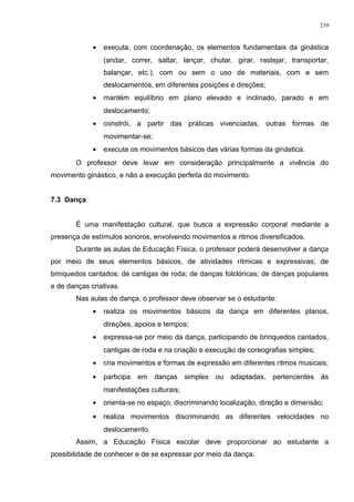 • executa, com coordenação, os elementos fundamentais da ginástica
(andar, correr, saltar, lançar, chutar, girar, rastejar, transportar,
balançar, etc.), com ou sem o uso de materiais, com e sem
deslocamentos, em diferentes posições e direções;
• mantém equilíbrio em plano elevado e inclinado, parado e em
deslocamento;
• constrói, a partir das práticas vivenciadas, outras formas de
movimentar-se;
• executa os movimentos básicos das várias formas da ginástica.
O professor deve levar em consideração principalmente a vivência do
movimento ginástico, e não a execução perfeita do movimento.
7.3 Dança:
É uma manifestação cultural, que busca a expressão corporal mediante a
presença de estímulos sonoros, envolvendo movimentos e ritmos diversificados.
Durante as aulas de Educação Física, o professor poderá desenvolver a dança
por meio de seus elementos básicos, de atividades rítmicas e expressivas; de
brinquedos cantados; de cantigas de roda; de danças folclóricas; de danças populares
e de danças criativas.
Nas aulas de dança, o professor deve observar se o estudante:
• realiza os movimentos básicos da dança em diferentes planos,
direções, apoios e tempos;
• expressa-se por meio da dança, participando de brinquedos cantados,
cantigas de roda e na criação e execução de coreografias simples;
• cria movimentos e formas de expressão em diferentes ritmos musicais;
• participa em danças simples ou adaptadas, pertencentes às
manifestações culturais;
• orienta-se no espaço, discriminando localização, direção e dimensão;
• realiza movimentos discriminando as diferentes velocidades no
deslocamento.
Assim, a Educação Física escolar deve proporcionar ao estudante a
possibilidade de conhecer e de se expressar por meio da dança.
239
 