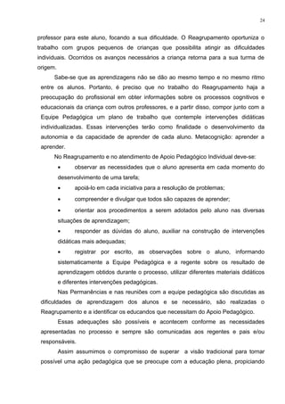 professor para este aluno, focando a sua dificuldade. O Reagrupamento oportuniza o
trabalho com grupos pequenos de crianças que possibilita atingir as dificuldades
individuais. Ocorridos os avanços necessários a criança retorna para a sua turma de
origem.
Sabe-se que as aprendizagens não se dão ao mesmo tempo e no mesmo ritmo
entre os alunos. Portanto, é preciso que no trabalho do Reagrupamento haja a
preocupação do profissional em obter informações sobre os processos cognitivos e
educacionais da criança com outros professores, e a partir disso, compor junto com a
Equipe Pedagógica um plano de trabalho que contemple intervenções didáticas
individualizadas. Essas intervenções terão como finalidade o desenvolvimento da
autonomia e da capacidade de aprender de cada aluno. Metacognição: aprender a
aprender.
No Reagrupamento e no atendimento de Apoio Pedagógico Individual deve-se:
• observar as necessidades que o aluno apresenta em cada momento do
desenvolvimento de uma tarefa;
• apoiá-lo em cada iniciativa para a resolução de problemas;
• compreender e divulgar que todos são capazes de aprender;
• orientar aos procedimentos a serem adotados pelo aluno nas diversas
situações de aprendizagem;
• responder as dúvidas do aluno, auxiliar na construção de intervenções
didáticas mais adequadas;
• registrar por escrito, as observações sobre o aluno, informando
sistematicamente a Equipe Pedagógica e a regente sobre os resultado de
aprendizagem obtidos durante o processo, utilizar diferentes materiais didáticos
e diferentes intervenções pedagógicas.
Nas Permanências e nas reuniões com a equipe pedagógica são discutidas as
dificuldades de aprendizagem dos alunos e se necessário, são realizadas o
Reagrupamento e a identificar os educandos que necessitam do Apoio Pedagógico.
Essas adequações são possíveis e acontecem conforme as necessidades
apresentadas no processo e sempre são comunicadas aos regentes e pais e/ou
responsáveis.
Assim assumimos o compromisso de superar a visão tradicional para tornar
possível uma ação pedagógica que se preocupe com a educação plena, propiciando
24
 