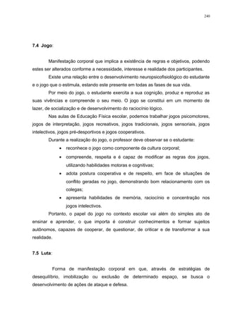 7.4 Jogo:
Manifestação corporal que implica a existência de regras e objetivos, podendo
estes ser alterados conforme a necessidade, interesse e realidade dos participantes.
Existe uma relação entre o desenvolvimento neuropsicofisiológico do estudante
e o jogo que o estimula, estando este presente em todas as fases de sua vida.
Por meio do jogo, o estudante exercita a sua cognição, produz e reproduz as
suas vivências e compreende o seu meio. O jogo se constitui em um momento de
lazer, de socialização e de desenvolvimento do raciocínio lógico.
Nas aulas de Educação Física escolar, podemos trabalhar jogos psicomotores,
jogos de interpretação, jogos recreativos, jogos tradicionais, jogos sensoriais, jogos
intelectivos, jogos pré-desportivos e jogos cooperativos.
Durante a realização do jogo, o professor deve observar se o estudante:
• reconhece o jogo como componente da cultura corporal;
• compreende, respeita e é capaz de modificar as regras dos jogos,
utilizando habilidades motoras e cognitivas;
• adota postura cooperativa e de respeito, em face de situações de
conflito geradas no jogo, demonstrando bom relacionamento com os
colegas;
• apresenta habilidades de memória, raciocínio e concentração nos
jogos intelectivos.
Portanto, o papel do jogo no contexto escolar vai além do simples ato de
ensinar e aprender, o que importa é construir conhecimentos e formar sujeitos
autônomos, capazes de cooperar, de questionar, de criticar e de transformar a sua
realidade.
7.5 Luta:
Forma de manifestação corporal em que, através de estratégias de
desequilíbrio, imobilização ou exclusão de determinado espaço, se busca o
desenvolvimento de ações de ataque e defesa.
240
 