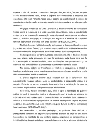 esporte, porém não se deve correr o risco de expor crianças a situações para as quais
o seu desenvolvimento físico, motor e cognitivo não corresponda à exigência dos
esportes de alto nível. Portanto, nessa fase, o esporte se caracteriza sob o enfoque da
apreciação e da discussão acerca dos acontecimentos esportivos sociais que estão
ocorrendo.
Os jogos recreativos no Ciclo I propiciam o desenvolvimento de capacidades
físicas, como a resistência e a força; condutas psicomotoras, como a coordenação
motora geral e a organização e orientação espaço-temporal; elementos que socializam,
como o trabalho em grupo, a construção das regras e a tentativa de cumpri-las;
também oportunizam a vivência com erros e acertos (BREGOLATO, 2005).
No Ciclo II, essas habilidades serão aprimoradas e desenvolvidas através dos
jogos pré-desportivos. Esses jogos possuem regras modificadas e adequadas ao nível
de habilidade motora e cognitiva dos estudantes da faixa etária correspondente.
Cada esporte deve ser contextualizado historicamente, isto é, deve ser definido
por sua origem, pela sociedade em que foi produzido, pela forma com que foi
incorporado pela sociedade brasileira, pelas modificações que passou ao longo da
história e pela forma com que é apresentado atualmente no contexto social.
Na escola, podem ser trabalhados o voleibol, o basquetebol, o futebol, o
handebol, o atletismo e outros esportes que estejam de acordo com a realidade local e
com o interesse dos alunos e da escola.
A prática esportiva escolar deve enfatizar não só a competição, mas
principalmente resgatar valores como a solidariedade, a cooperação mútua e o
respeito. Portanto, na escola, o esporte deve oportunizar a participação de todos os
estudantes, respeitando as suas possibilidades e habilidades.
Isso posto, deve-se considerar que, antes e após a realização de qualquer
prática corporal, é necessário realizar o alongamento, com a função de preparar os
músculos e as articulações para o desenvolvimento da atividade física, procurando
diminuir o risco de lesões e proporcionar um melhor desempenho. Depois da prática
corporal, o alongamento serve como relaxamento, pois, durante o esforço, os músculos
ficam contraídos (BREGOLATO, 2002).
Ao desenvolver o trabalho pedagógico, o professor deve elaborar o
planejamento elencando os objetivos que pretende alcançar ao longo do ano letivo,
baseando-se na realidade do seu cotidiano escolar, respeitando as características e
individualidades de cada estudante, buscando harmonia entre a atividade intelectual e
242
 