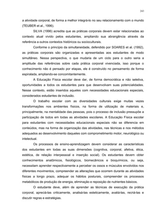 a atividade corporal, de forma a melhor integrá-lo no seu relacionamento com o mundo
(TEUBER et al., 1996).
SILVA (1996) acredita que as práticas corporais devem estar relacionadas ao
contexto atual vivido pelos estudantes, ampliando sua abrangência através da
referência a outros contextos históricos ou socioculturais.
Conforme o princípio da simultaneidade, defendido por SOARES et al. (1992),
as práticas corporais são organizadas e apresentadas aos estudantes de modo
simultâneo. Nessa perspectiva, o que mudaria de um ciclo para o outro seria a
amplitude das referências sobre cada prática corporal vivenciada, isso porque o
conhecimento não é pensado por etapas, ele é construído no pensamento de forma
espiralada, ampliando-se concomitantemente.
A Educação Física escolar deve dar, de forma democrática e não seletiva,
oportunidades a todos os estudantes para que desenvolvam suas potencialidades.
Nesse contexto, estão inseridos aqueles com necessidades educacionais especiais,
considerados estudantes de inclusão.
O trabalho escolar com as diversidades culturais exige muitas vezes
transformações nos ambientes físicos, na forma de utilização de materiais e,
principalmente, na mentalidade das pessoas, pois o processo de inclusão pressupõe a
participação de todos em todas as atividades escolares. A Educação Física escolar
para estudantes com necessidades educacionais especiais não se diferencia em
conteúdos, mas na forma de organização das atividades, nas técnicas e nos métodos
adequados ao desenvolvimento daqueles com comprometimento motor, neurológico ou
intelectual.
Os processos de ensino-aprendizagem devem considerar as características
dos estudantes em todas as suas dimensões (cognitiva, corporal, afetiva, ética,
estética, de relação interpessoal e inserção social). Os estudantes devem obter
conhecimentos anatômicos, fisiológicos, biomecânicos e bioquímicos, ou seja,
necessitam aprender respectivamente a perceber os ossos e músculos envolvidos nos
diferentes movimentos, compreender as alterações que ocorrem durante as atividades
físicas a longo prazo, adequar os hábitos posturais, compreender os processos
metabólicos de produção de energia, eliminação e reposição de nutrientes básicos.
O estudante deve, além de aprender as técnicas de execução da prática
corporal, apreciá-las criticamente, analisá-las esteticamente, avaliá-las, recriá-las e
discutir regras e estratégias.
243
 