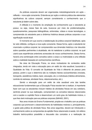 As práticas corporais devem ser organizadas metodologicamente em ação –
reflexão – nova ação consciente. Entende-se por ação a vivência prática dos elementos
significativos da cultura corporal, sempre considerando o conhecimento que o
estudante já detém sobre eles.
A reflexão é o momento da ampliação do conhecimento que o estudante já
possui, ou seja, nessa fase da aula, busca-se por meio de problematizações,
questionamentos, pesquisas bibliográficas, entrevistas, vídeos e novas tecnologias, a
compreensão do estudante para a dinâmica histórica dessas práticas corporais e sua
significação social atual.
O momento em que ocorre a reelaboração da prática corporal trabalhada, após
ter sido refletida, configura a nova ação consciente. Dessa forma, após o estudante ter
vivenciado a prática corporal, ter compreendido sua dimensão histórica e ter discutido
sobre questões pertinentes à atualidade, ele irá reelaborar a prática corporal, na qual
usará suas experiências anteriores acrescidas de novos conhecimentos. Dessa forma,
haverá uma combinação entre conceitos sobre o corpo e a motricidade e uma reflexão
sobre a realidade baseada em conhecimentos científicos.
Na área de Educação Física, os eixos norteadores de conteúdos estão
integrados, tendo em vista a educação para um estilo de vida saudável, buscando a
Qualidade de Vida. O conceito de Qualidade de Vida é diferente de pessoa para
pessoa, porém o que o determina são os múltiplos fatores socioambientais (moradia,
transporte, assistência médica, lazer, educação, etc.) e individuais (hábitos alimentares,
controle do estresse, atividade física, relacionamentos, etc.).
Sendo a educação para um estilo de vida saudável uma das tarefas
educacionais fundamentais que a Educação Física escolar tem a realizar, é importante
fazer com que os estudantes incluam hábitos de atividades físicas em seu cotidiano,
sentindo prazer na sua realização, compreendam os conceitos básicos relacionados
com a saúde e a aptidão física e desenvolvam um certo grau de habilidade motora, o
que lhes dará motivação para as práticas corporais (NAHAS, 2001).
Nos anos iniciais do Ensino Fundamental, propõe-se o trabalho com as práticas
corporais que promovam o desenvolvimento de habilidades motoras e, principalmente,
o gosto pela prática de atividade física. Nos anos seguintes, deverá ser introduzido o
conhecimento sobre os componentes da aptidão física relacionado à saúde. Um efetivo
trabalho teórico-prático possibilita a discussão dos conceitos e a realização de
244
 
