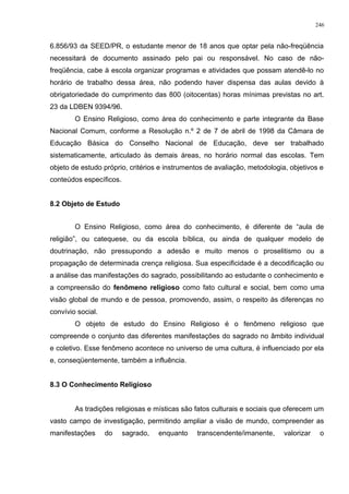 6.856/93 da SEED/PR, o estudante menor de 18 anos que optar pela não-freqüência
necessitará de documento assinado pelo pai ou responsável. No caso de não-
freqüência, cabe à escola organizar programas e atividades que possam atendê-lo no
horário de trabalho dessa área, não podendo haver dispensa das aulas devido à
obrigatoriedade do cumprimento das 800 (oitocentas) horas mínimas previstas no art.
23 da LDBEN 9394/96.
O Ensino Religioso, como área do conhecimento e parte integrante da Base
Nacional Comum, conforme a Resolução n.º 2 de 7 de abril de 1998 da Câmara de
Educação Básica do Conselho Nacional de Educação, deve ser trabalhado
sistematicamente, articulado às demais áreas, no horário normal das escolas. Tem
objeto de estudo próprio, critérios e instrumentos de avaliação, metodologia, objetivos e
conteúdos específicos.
8.2 Objeto de Estudo
O Ensino Religioso, como área do conhecimento, é diferente de “aula de
religião”, ou catequese, ou da escola bíblica, ou ainda de qualquer modelo de
doutrinação, não pressupondo a adesão e muito menos o proselitismo ou a
propagação de determinada crença religiosa. Sua especificidade é a decodificação ou
a análise das manifestações do sagrado, possibilitando ao estudante o conhecimento e
a compreensão do fenômeno religioso como fato cultural e social, bem como uma
visão global de mundo e de pessoa, promovendo, assim, o respeito às diferenças no
convívio social.
O objeto de estudo do Ensino Religioso é o fenômeno religioso que
compreende o conjunto das diferentes manifestações do sagrado no âmbito individual
e coletivo. Esse fenômeno acontece no universo de uma cultura, é influenciado por ela
e, conseqüentemente, também a influência.
8.3 O Conhecimento Religioso
As tradições religiosas e místicas são fatos culturais e sociais que oferecem um
vasto campo de investigação, permitindo ampliar a visão de mundo, compreender as
manifestações do sagrado, enquanto transcendente/imanente, valorizar o
246
 