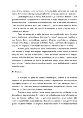 conhecimento religioso como patrimônio da humanidade, construído ao longo da
história de maneira bastante peculiar, em diferentes contextos geográficos e culturais.
Desde os primórdios da história da humanidade, o ser humano defronta-se com
grandes desafios e situações-limite: a enfermidade, a morte, a separação, o heroísmo,
entre tantas outras. Diante desses acontecimentos da vida, muitas vezes se questiona:
Quem sou? Por que estou aqui? Para onde vou? O que acontece depois da morte?
Qual é o sentido da vida? Na procura de respostas a essas questões surge o
conhecimento religioso.
Essas perguntas são a razão da busca empreendida pelos seres humanos
através dos tempos, na tentativa de desvendar “o mistério”, superar sua fragilidade e
sua finitude. Como conseqüência, surgiram diferentes manifestações religiosas,
místicas e filosóficas no transcurso da história. Assim, o conhecimento religioso é o
conjunto das respostas sistematizadas às questões fundamentais da vida humana.
A construção e a socialização desse conhecimento na escola devem promover
uma abertura ao diálogo inter-religioso, na perspectiva dos valores comuns a todas as
tradições, tendo por base a alteridade e o direito à liberdade de consciência e opção
religiosa. O Ensino Religioso deve ser entendido como um processo interativo entre
professores e estudantes, na busca da realização destes como seres humanos,
reconhecidos e respeitados como cidadãos inseridos numa realidade plural, marcada
pelas diferenças.
8.4 Avaliação
A avaliação faz parte do processo metodológico, portanto é um elemento
integrador, no qual interagem estudante e professor. Ela permite que ambos conheçam
o progresso alcançado e que o professor reelabore a sua prática pedagógica, quando
necessário. Os critérios da avaliação estão vinculados à organização curricular e têm
diferentes funções no processo ensino-aprendizagem.
Entende-se que é possível mapear o desenvolvimento dos estudantes através
da análise de suas produções. Os registros da avaliação poderão ser efetivados por
meio de tabelas, gráficos, listas e pareceres descritivos, entre outros. São
recomendadas também as atividades de auto-avaliação, escritas ou orais, por meio das
quais o estudante verifica o seu progresso. Esse mapeamento de resultados informa se
247
 