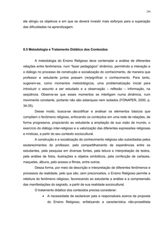 ele atingiu os objetivos e em que se deverá investir mais esforços para a superação
das dificuldades na aprendizagem.
8.5 Metodologia e Tratamento Didático dos Conteúdos
A metodologia do Ensino Religioso deve contemplar a análise de diferentes
relações entre fenômenos, num “fazer pedagógico” dinâmico, permitindo a interação e
o diálogo no processo de construção e socialização do conhecimento, de maneira que
professor e estudante juntos possam (re)significar o conhecimento. Para tanto,
sugerem-se, como momentos metodológicos, uma problematização inicial para
introduzir o assunto a ser estudado e a observação – reflexão – informação, na
seqüência. Observe-se que esses momentos se interligam numa dinâmica, num
movimento constante, portanto não são estanques nem isolados (FONAPER, 2000, p.
34-35).
Desse modo, busca-se decodificar e analisar os elementos básicos que
compõem o fenômeno religioso, enfocando os conteúdos em uma rede de relações, de
forma progressiva, propiciando ao estudante a ampliação de sua visão de mundo, o
exercício do diálogo inter-religioso e a valorização das diferentes expressões religiosas
e místicas, a partir do seu contexto sociocultural.
A construção e a socialização do conhecimento religioso são subsidiadas pelos
esclarecimentos do professor, pelo compartilhamento de experiências entre os
estudantes, pela pesquisa em diversas fontes, pela leitura e interpretação de textos,
pela análise de fotos, ilustrações e objetos simbólicos, pela confecção de cartazes,
maquetes, álbuns, pelo acesso a filmes, entre outros.
Dessa forma, por meio da descrição e interpretação de diferentes fenômenos e
processos da realidade, pelo que são, sem preconceitos, o Ensino Religioso permite a
releitura do fenômeno religioso, favorecendo ao estudante a análise e a compreensão
das manifestações do sagrado, a partir de sua realidade sociocultural.
O tratamento didático dos conteúdos precisa considerar:
• A necessidade de esclarecer pais e responsáveis acerca da proposta
do Ensino Religioso, enfatizando a característica não-proselitista
248
 