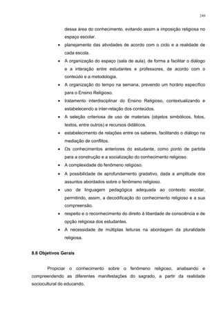 dessa área do conhecimento, evitando assim a imposição religiosa no
espaço escolar.
• planejamento das atividades de acordo com o ciclo e a realidade de
cada escola.
• A organização do espaço (sala de aula), de forma a facilitar o diálogo
e a interação entre estudantes e professores, de acordo com o
conteúdo e a metodologia.
• A organização do tempo na semana, prevendo um horário específico
para o Ensino Religioso.
• tratamento interdisciplinar do Ensino Religioso, contextualizando e
estabelecendo a inter-relação dos conteúdos.
• A seleção criteriosa de uso de materiais (objetos simbólicos, fotos,
textos, entre outros) e recursos didáticos.
• estabelecimento de relações entre os saberes, facilitando o diálogo na
mediação de conflitos.
• Os conhecimentos anteriores do estudante, como ponto de partida
para a construção e a socialização do conhecimento religioso.
• A complexidade do fenômeno religioso.
• A possibilidade de aprofundamento gradativo, dada a amplitude dos
assuntos abordados sobre o fenômeno religioso.
• uso de linguagem pedagógica adequada ao contexto escolar,
permitindo, assim, a decodificação do conhecimento religioso e a sua
compreensão.
• respeito e o reconhecimento do direito à liberdade de consciência e de
opção religiosa dos estudantes.
• A necessidade de múltiplas leituras na abordagem da pluralidade
religiosa.
8.6 Objetivos Gerais
Propiciar o conhecimento sobre o fenômeno religioso, analisando e
compreendendo as diferentes manifestações do sagrado, a partir da realidade
sociocultural do educando.
249
 