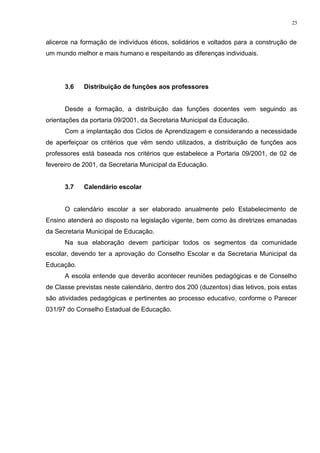 alicerce na formação de indivíduos éticos, solidários e voltados para a construção de
um mundo melhor e mais humano e respeitando as diferenças individuais.
3.6 Distribuição de funções aos professores
Desde a formação, a distribuição das funções docentes vem seguindo as
orientações da portaria 09/2001, da Secretaria Municipal da Educação.
Com a implantação dos Ciclos de Aprendizagem e considerando a necessidade
de aperfeiçoar os critérios que vêm sendo utilizados, a distribuição de funções aos
professores está baseada nos critérios que estabelece a Portaria 09/2001, de 02 de
fevereiro de 2001, da Secretaria Municipal da Educação.
3.7 Calendário escolar
O calendário escolar a ser elaborado anualmente pelo Estabelecimento de
Ensino atenderá ao disposto na legislação vigente, bem como às diretrizes emanadas
da Secretaria Municipal de Educação.
Na sua elaboração devem participar todos os segmentos da comunidade
escolar, devendo ter a aprovação do Conselho Escolar e da Secretaria Municipal da
Educação.
A escola entende que deverão acontecer reuniões pedagógicas e de Conselho
de Classe previstas neste calendário, dentro dos 200 (duzentos) dias letivos, pois estas
são atividades pedagógicas e pertinentes ao processo educativo, conforme o Parecer
031/97 do Conselho Estadual de Educação.
25
 