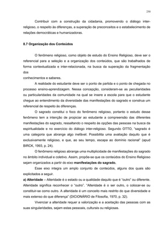 Contribuir com a construção da cidadania, promovendo o diálogo inter-
religioso, o respeito às diferenças, a superação de preconceitos e o estabelecimento de
relações democráticas e humanizadoras.
8.7 Organização dos Conteúdos
O fenômeno religioso, como objeto de estudo do Ensino Religioso, deve ser o
referencial para a seleção e a organização dos conteúdos, que são trabalhados de
forma contextualizada e inter-relacionada, na busca da superação da fragmentação
dos
conhecimentos e saberes.
A realidade do estudante deve ser o ponto de partida e o ponto de chegada no
processo ensino-aprendizagem. Nessa concepção, consideram-se as peculiaridades
ou particularidades da comunidade na qual se insere a escola para que o estudante
chegue ao entendimento da diversidade das manifestações do sagrado e construa um
referencial de respeito às diferenças.
O sagrado constitui o foco do fenômeno religioso, portanto o estudo desse
fenômeno tem a intenção de propiciar ao estudante a compreensão das diferentes
manifestações do sagrado, ressaltando o respeito às opções das pessoas na busca da
espiritualidade e no exercício do diálogo inter-religioso. Segundo OTTO, “sagrado é
uma categoria que abrange algo inefável. Possibilita uma avaliação daquilo que é
exclusivamente religioso, e que, ao seu tempo, escapa ao domínio racional” (apud
BIRCK, 1993, p. 24).
O fenômeno religioso abrange uma multiplicidade de manifestações do sagrado
no âmbito individual e coletivo. Assim, propõe-se que os conteúdos do Ensino Religioso
sejam organizados a partir do eixo manifestações do sagrado.
Esse eixo integra um amplo conjunto de conteúdos, alguns dos quais são
explicitados a seguir.
a) Alteridade – Alteridade é o estado ou a qualidade daquilo que é “outro” ou diferente.
Alteridade significa reconhecer o “outro”. “Alteridade é o ser outro, o colocar-se ou
constituir-se como outro. A alteridade é um conceito mais restrito do que diversidade e
mais extenso do que diferença” (DICIONÁRIO de Filosofia, 1970, p. 32).
Vivenciar a alteridade requer a valorização e a aceitação das pessoas com as
suas singularidades, sejam estas pessoais, culturais ou religiosas.
250
 