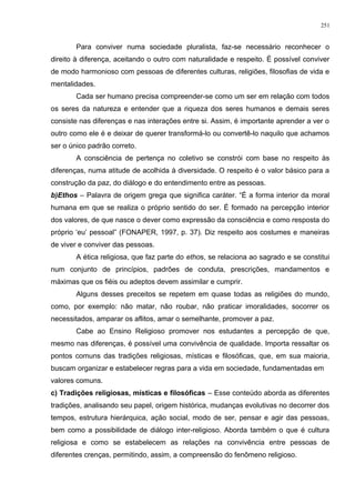 Para conviver numa sociedade pluralista, faz-se necessário reconhecer o
direito à diferença, aceitando o outro com naturalidade e respeito. É possível conviver
de modo harmonioso com pessoas de diferentes culturas, religiões, filosofias de vida e
mentalidades.
Cada ser humano precisa compreender-se como um ser em relação com todos
os seres da natureza e entender que a riqueza dos seres humanos e demais seres
consiste nas diferenças e nas interações entre si. Assim, é importante aprender a ver o
outro como ele é e deixar de querer transformá-lo ou convertê-lo naquilo que achamos
ser o único padrão correto.
A consciência de pertença no coletivo se constrói com base no respeito às
diferenças, numa atitude de acolhida à diversidade. O respeito é o valor básico para a
construção da paz, do diálogo e do entendimento entre as pessoas.
b)Ethos – Palavra de origem grega que significa caráter. “É a forma interior da moral
humana em que se realiza o próprio sentido do ser. É formado na percepção interior
dos valores, de que nasce o dever como expressão da consciência e como resposta do
próprio ‘eu’ pessoal” (FONAPER, 1997, p. 37). Diz respeito aos costumes e maneiras
de viver e conviver das pessoas.
A ética religiosa, que faz parte do ethos, se relaciona ao sagrado e se constitui
num conjunto de princípios, padrões de conduta, prescrições, mandamentos e
máximas que os fiéis ou adeptos devem assimilar e cumprir.
Alguns desses preceitos se repetem em quase todas as religiões do mundo,
como, por exemplo: não matar, não roubar, não praticar imoralidades, socorrer os
necessitados, amparar os aflitos, amar o semelhante, promover a paz.
Cabe ao Ensino Religioso promover nos estudantes a percepção de que,
mesmo nas diferenças, é possível uma convivência de qualidade. Importa ressaltar os
pontos comuns das tradições religiosas, místicas e filosóficas, que, em sua maioria,
buscam organizar e estabelecer regras para a vida em sociedade, fundamentadas em
valores comuns.
c) Tradições religiosas, místicas e filosóficas – Esse conteúdo aborda as diferentes
tradições, analisando seu papel, origem histórica, mudanças evolutivas no decorrer dos
tempos, estrutura hierárquica, ação social, modo de ser, pensar e agir das pessoas,
bem como a possibilidade de diálogo inter-religioso. Aborda também o que é cultura
religiosa e como se estabelecem as relações na convivência entre pessoas de
diferentes crenças, permitindo, assim, a compreensão do fenômeno religioso.
251
 