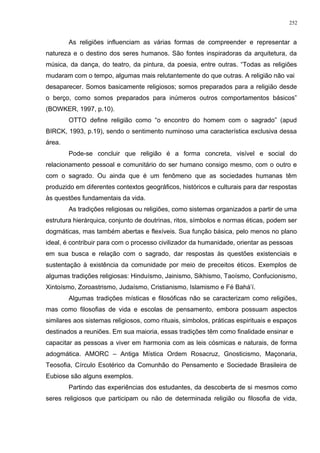 As religiões influenciam as várias formas de compreender e representar a
natureza e o destino dos seres humanos. São fontes inspiradoras da arquitetura, da
música, da dança, do teatro, da pintura, da poesia, entre outras. “Todas as religiões
mudaram com o tempo, algumas mais relutantemente do que outras. A religião não vai
desaparecer. Somos basicamente religiosos; somos preparados para a religião desde
o berço, como somos preparados para inúmeros outros comportamentos básicos”
(BOWKER, 1997, p.10).
OTTO define religião como “o encontro do homem com o sagrado” (apud
BIRCK, 1993, p.19), sendo o sentimento numinoso uma característica exclusiva dessa
área.
Pode-se concluir que religião é a forma concreta, visível e social do
relacionamento pessoal e comunitário do ser humano consigo mesmo, com o outro e
com o sagrado. Ou ainda que é um fenômeno que as sociedades humanas têm
produzido em diferentes contextos geográficos, históricos e culturais para dar respostas
às questões fundamentais da vida.
As tradições religiosas ou religiões, como sistemas organizados a partir de uma
estrutura hierárquica, conjunto de doutrinas, ritos, símbolos e normas éticas, podem ser
dogmáticas, mas também abertas e flexíveis. Sua função básica, pelo menos no plano
ideal, é contribuir para com o processo civilizador da humanidade, orientar as pessoas
em sua busca e relação com o sagrado, dar respostas às questões existenciais e
sustentação à existência da comunidade por meio de preceitos éticos. Exemplos de
algumas tradições religiosas: Hinduísmo, Jainismo, Sikhismo, Taoísmo, Confucionismo,
Xintoísmo, Zoroastrismo, Judaísmo, Cristianismo, Islamismo e Fé Bahá’í.
Algumas tradições místicas e filosóficas não se caracterizam como religiões,
mas como filosofias de vida e escolas de pensamento, embora possuam aspectos
similares aos sistemas religiosos, como rituais, símbolos, práticas espirituais e espaços
destinados a reuniões. Em sua maioria, essas tradições têm como finalidade ensinar e
capacitar as pessoas a viver em harmonia com as leis cósmicas e naturais, de forma
adogmática. AMORC – Antiga Mística Ordem Rosacruz, Gnosticismo, Maçonaria,
Teosofia, Círculo Esotérico da Comunhão do Pensamento e Sociedade Brasileira de
Eubiose são alguns exemplos.
Partindo das experiências dos estudantes, da descoberta de si mesmos como
seres religiosos que participam ou não de determinada religião ou filosofia de vida,
252
 