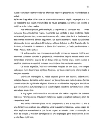 busca-se analisar e compreender as diferentes tradições presentes na realidade local e
global.
d) Textos Sagrados – Para que os ensinamentos de uma religião se perpetuem, faz-
se necessário que sejam transmitidos às novas gerações, na forma oral, escrita e
pictórica, entre outros modos.
Nos textos sagrados, pela revelação, o sagrado se faz conhecer aos seres
humanos, transmitindo-lhes regras, mostrando sua vontade e seus mistérios. Cada
tradição religiosa os tem, e seus ensinamentos são referenciais de fé e fundamentos
das normas de conduta para os seguidores. Eis alguns exemplos: Vedas ou Escrituras
Védicas são textos sagrados do Hinduísmo; o Sutra de Lótus e o Pali Tripitaka são do
Budismo; o Tanach é do Judaísmo; a Bíblia, do Cristianismo; o Corão, do Islamismo; o
Kitáb-I-Aqdas, da Fé Bahá’í.
Há textos escritos cujo processo de produção ocorreu ao longo da história, em
diferentes contextos culturais e geográficos. Inicialmente, alguns desses textos eram
transmitidos oralmente. Depois de um tempo mais ou menos longo, foram escritos e
elegidos, passando a constituir o cânon, ou o conjunto das escrituras sagradas.
Os textos sagrados, fruto da caminhada religiosa de um povo, são sempre
elaborados num determinado contexto histórico, por isso exigem uma interpretação e
exegese posterior.
Expressam mensagens e, nesse aspecto, podem ser escritos, desenhados,
pintados, falados, dançados, enfim, podem ser transmitidos por meio de várias formas
comunicantes do significado religioso. Conhecer as diferentes linguagens simbólicas
que constituem as culturas religiosas e suas tradições possibilita a (re)leitura dos textos
sagrados e seus mitos.
A linguagem mítico-simbólica encontra-se nos textos sagrados de diversas
tradições. Por meio dessa linguagem metafórica, busca-se explicar realidades além da
categoria racional.
Rito e mito caminham juntos. O rito complementa o mito e vice-versa. O mito é
uma tentativa de explicar algo utilizando uma linguagem metafórica. Muitas vezes os
mitos explicam acontecimentos que deram origem ao mundo, como, por exemplo, os
mitos de criação. O mito tem por objetivo dar uma explicação geral da existência, e não
revelar fatos históricos.
253
 
