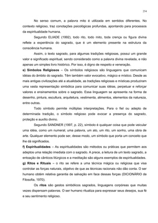 No senso comum, a palavra mito é utilizada em sentidos diferentes. No
contexto religioso, traz conotações psicológicas profundas, apontando para processos
da espiritualidade humana.
Segundo ELIADE (1992), todo rito, todo mito, toda crença ou figura divina
reflete a experiência do sagrado, que é um elemento presente na estrutura da
consciência humana.
Assim, o texto sagrado, para algumas tradições religiosas, possui um grande
valor e significado espiritual, sendo considerado como a palavra divina revelada, e não
apenas um simples livro histórico. Por isso, é digno de respeito e veneração.
e) Símbolos Religiosos – Os símbolos religiosos são linguagens que comunicam
idéias do âmbito do sagrado. Têm também valor evocativo, mágico e místico. Desde as
mais antigas civilizações até a atualidade, as tradições religiosas e místicas produziram
uma vasta representação simbólica para comunicar suas idéias, perpetuar e reforçar
valores e ensinamentos sobre o sagrado. Essa linguagem se apresenta na forma de
desenho, pintura, escultura, arquitetura, vestimenta, alimentos, elementos da natureza,
entre outras.
Todo símbolo permite múltiplas interpretações. Para o fiel ou adepto de
determinada tradição, o símbolo religioso pode evocar a presença do sagrado,
proteção e auxílio divino.
Segundo SANDNER (1997, p. 22), símbolo é qualquer coisa que pode veicular
uma idéia, como um numeral, uma palavra, um ato, um rito, um sonho, uma obra de
arte. Qualquer elemento pode ser, desse modo, um símbolo que porta um conceito que
lhe dá significados.
f) Espiritualidades – As espiritualidades são métodos ou práticas que permitem aos
adeptos uma relação imediata com o sagrado. A prece, a leitura de um texto sagrado, a
entoação de cânticos litúrgicos e a meditação são alguns exemplos de espiritualidades.
g) Ritos e Rituais – o rito se refere a uma técnica mágica ou religiosa que visa
controlar as forças naturais, objetivo de que as técnicas racionais não dão conta. O ser
humano obtém relativa garantia de salvação em face dessas forças (DICIONÁRIO de
Filosofia, 1970).
Os ritos são gestos simbólicos sagrados, linguagens corpóreas que muitas
vezes dispensam palavras. O ser humano ritualiza para expressar seus desejos, sua fé
e seu sentimento religioso.
254
 
