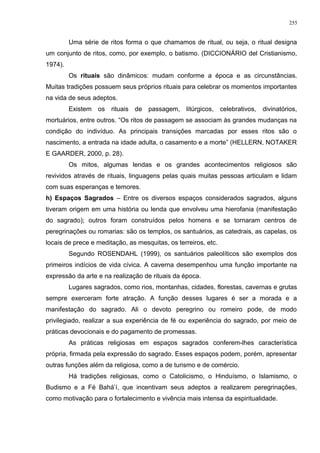 Uma série de ritos forma o que chamamos de ritual, ou seja, o ritual designa
um conjunto de ritos, como, por exemplo, o batismo. (DICCIONÁRIO del Cristianismo,
1974).
Os rituais são dinâmicos: mudam conforme a época e as circunstâncias.
Muitas tradições possuem seus próprios rituais para celebrar os momentos importantes
na vida de seus adeptos.
Existem os rituais de passagem, litúrgicos, celebrativos, divinatórios,
mortuários, entre outros. “Os ritos de passagem se associam às grandes mudanças na
condição do indivíduo. As principais transições marcadas por esses ritos são o
nascimento, a entrada na idade adulta, o casamento e a morte” (HELLERN, NOTAKER
E GAARDER, 2000, p. 28).
Os mitos, algumas lendas e os grandes acontecimentos religiosos são
revividos através de rituais, linguagens pelas quais muitas pessoas articulam e lidam
com suas esperanças e temores.
h) Espaços Sagrados – Entre os diversos espaços considerados sagrados, alguns
tiveram origem em uma história ou lenda que envolveu uma hierofania (manifestação
do sagrado); outros foram construídos pelos homens e se tornaram centros de
peregrinações ou romarias: são os templos, os santuários, as catedrais, as capelas, os
locais de prece e meditação, as mesquitas, os terreiros, etc.
Segundo ROSENDAHL (1999), os santuários paleolíticos são exemplos dos
primeiros indícios de vida cívica. A caverna desempenhou uma função importante na
expressão da arte e na realização de rituais da época.
Lugares sagrados, como rios, montanhas, cidades, florestas, cavernas e grutas
sempre exerceram forte atração. A função desses lugares é ser a morada e a
manifestação do sagrado. Ali o devoto peregrino ou romeiro pode, de modo
privilegiado, realizar a sua experiência de fé ou experiência do sagrado, por meio de
práticas devocionais e do pagamento de promessas.
As práticas religiosas em espaços sagrados conferem-lhes característica
própria, firmada pela expressão do sagrado. Esses espaços podem, porém, apresentar
outras funções além da religiosa, como a de turismo e de comércio.
Há tradições religiosas, como o Catolicismo, o Hinduísmo, o Islamismo, o
Budismo e a Fé Bahá’í, que incentivam seus adeptos a realizarem peregrinações,
como motivação para o fortalecimento e vivência mais intensa da espiritualidade.
255
 