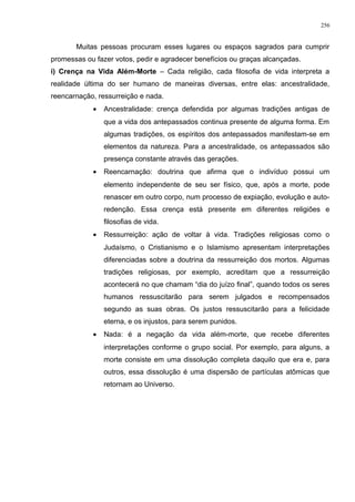 Muitas pessoas procuram esses lugares ou espaços sagrados para cumprir
promessas ou fazer votos, pedir e agradecer benefícios ou graças alcançadas.
i) Crença na Vida Além-Morte – Cada religião, cada filosofia de vida interpreta a
realidade última do ser humano de maneiras diversas, entre elas: ancestralidade,
reencarnação, ressurreição e nada.
• Ancestralidade: crença defendida por algumas tradições antigas de
que a vida dos antepassados continua presente de alguma forma. Em
algumas tradições, os espíritos dos antepassados manifestam-se em
elementos da natureza. Para a ancestralidade, os antepassados são
presença constante através das gerações.
• Reencarnação: doutrina que afirma que o indivíduo possui um
elemento independente de seu ser físico, que, após a morte, pode
renascer em outro corpo, num processo de expiação, evolução e auto-
redenção. Essa crença está presente em diferentes religiões e
filosofias de vida.
• Ressurreição: ação de voltar à vida. Tradições religiosas como o
Judaísmo, o Cristianismo e o Islamismo apresentam interpretações
diferenciadas sobre a doutrina da ressurreição dos mortos. Algumas
tradições religiosas, por exemplo, acreditam que a ressurreição
acontecerá no que chamam “dia do juízo final”, quando todos os seres
humanos ressuscitarão para serem julgados e recompensados
segundo as suas obras. Os justos ressuscitarão para a felicidade
eterna, e os injustos, para serem punidos.
• Nada: é a negação da vida além-morte, que recebe diferentes
interpretações conforme o grupo social. Por exemplo, para alguns, a
morte consiste em uma dissolução completa daquilo que era e, para
outros, essa dissolução é uma dispersão de partículas atômicas que
retornam ao Universo.
256
 