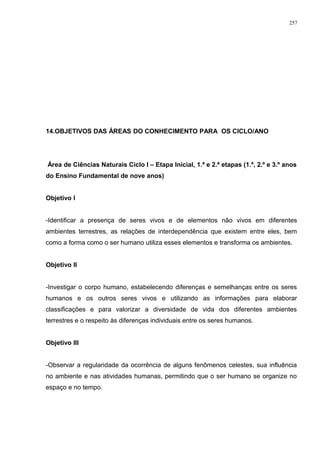 14.OBJETIVOS DAS ÁREAS DO CONHECIMENTO PARA OS CICLO/ANO
Área de Ciências Naturais Ciclo I – Etapa Inicial, 1.ª e 2.ª etapas (1.º, 2.º e 3.º anos
do Ensino Fundamental de nove anos)
Objetivo I
-Identificar a presença de seres vivos e de elementos não vivos em diferentes
ambientes terrestres, as relações de interdependência que existem entre eles, bem
como a forma como o ser humano utiliza esses elementos e transforma os ambientes.
Objetivo II
-Investigar o corpo humano, estabelecendo diferenças e semelhanças entre os seres
humanos e os outros seres vivos e utilizando as informações para elaborar
classificações e para valorizar a diversidade de vida dos diferentes ambientes
terrestres e o respeito às diferenças individuais entre os seres humanos.
Objetivo III
-Observar a regularidade da ocorrência de alguns fenômenos celestes, sua influência
no ambiente e nas atividades humanas, permitindo que o ser humano se organize no
espaço e no tempo.
257
 