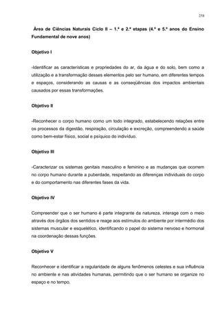Área de Ciências Naturais Ciclo II – 1.ª e 2.ª etapas (4.º e 5.º anos do Ensino
Fundamental de nove anos)
Objetivo I
-Identificar as características e propriedades do ar, da água e do solo, bem como a
utilização e a transformação desses elementos pelo ser humano, em diferentes tempos
e espaços, considerando as causas e as conseqüências dos impactos ambientais
causados por essas transformações.
Objetivo II
-Reconhecer o corpo humano como um todo integrado, estabelecendo relações entre
os processos da digestão, respiração, circulação e excreção, compreendendo a saúde
como bem-estar físico, social e psíquico do indivíduo.
Objetivo III
-Caracterizar os sistemas genitais masculino e feminino e as mudanças que ocorrem
no corpo humano durante a puberdade, respeitando as diferenças individuais do corpo
e do comportamento nas diferentes fases da vida.
Objetivo IV
Compreender que o ser humano é parte integrante da natureza, interage com o meio
através dos órgãos dos sentidos e reage aos estímulos do ambiente por intermédio dos
sistemas muscular e esquelético, identificando o papel do sistema nervoso e hormonal
na coordenação dessas funções.
Objetivo V
Reconhecer e identificar a regularidade de alguns fenômenos celestes e sua influência
no ambiente e nas atividades humanas, permitindo que o ser humano se organize no
espaço e no tempo.
258
 