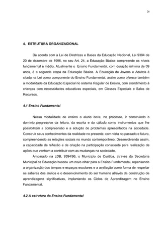 4. ESTRUTURA ORGANIZACIONAL
De acordo com a Lei de Diretrizes e Bases da Educação Nacional, Lei 9394 de
20 de dezembro de 1996, no seu Art. 24, a Educação Básica compreende os níveis
fundamental e médio. Atualmente o Ensino Fundamental, com duração mínima de 09
anos, é a segunda etapa da Educação Básica. A Educação de Jovens e Adultos é
citada na Lei como componente do Ensino Fundamental, assim como oferece também
a modalidade da Educação Especial no sistema Regular de Ensino, com atendimento à
crianças com necessidades educativas especiais, em Classes Especiais e Salas de
Recursos.
4.1 Ensino Fundamental
Nessa modalidade de ensino o aluno deve, no processo, ir construindo o
domínio progressivo da leitura, da escrita e do cálculo como instrumentos que lhe
possibilitem a compreensão e a solução de problemas apresentados na sociedade.
Construir seus conhecimentos da realidade no presente, com vista no passado e futuro,
compreendendo as relações sociais no mundo contemporâneo. Desenvolvendo assim,
a capacidade de reflexão e de criação na participação consciente para realização de
ações que venham a contribuir com as mudanças na sociedade.
Amparado na LDB, 9394/96, o Município de Curitiba, através da Secretaria
Municipal da Educação buscou um novo olhar para o Ensino Fundamental, repensando
a organização dos tempos e espaços escolares e a avaliação como forma de respeitar
os saberes dos alunos e o desenvolvimento do ser humano através da construção de
aprendizagens significativas, implantando os Ciclos de Aprendizagem no Ensino
Fundamental.
4.2 A estrutura do Ensino Fundamental
26
 