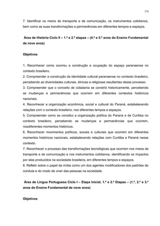 7. Identificar os meios de transporte e de comunicação, os instrumentos cotidianos,
bem como as suas transformações e permanências em diferentes tempos e espaços.
Área de História Ciclo II – 1.ª e 2.ª etapas – (4.º e 5.º anos do Ensino Fundamental
de nove anos)
Objetivos
1. Reconhecer como ocorreu a construção e ocupação do espaço paranaense no
contexto brasileiro.
2. Compreender a construção da identidade cultural paranaense no contexto brasileiro,
percebendo as diversidades culturais, étnicas e religiosas resultantes desse processo.
3. Compreender que o conceito de cidadania se constrói historicamente, percebendo
as mudanças e permanências que ocorrem em diferentes contextos históricos
nacionais.
4. Reconhecer a organização econômica, social e cultural do Paraná, estabelecendo
relações com o contexto brasileiro, nos diferentes tempos e espaços.
5. Compreender como se constitui a organização política do Paraná e de Curitiba no
contexto brasileiro, percebendo as mudanças e permanências que ocorrem,
nosdiferentes momentos históricos.
6. Reconhecer movimentos políticos, sociais e culturais que ocorrem em diferentes
momentos históricos nacionais, estabelecendo relações com Curitiba e Paraná nesse
contexto.
7. Reconhecer o processo das transformações tecnológicas que ocorrem nos meios de
transporte e de comunicação e nos instrumentos cotidianos, identificando os impactos
por elas produzidos na sociedade brasileira, em diferentes tempos e espaços.
8. Refletir sobre o papel da mídia como um dos agentes modificadores dos padrões de
conduta e do modo de viver das pessoas na sociedade.
Área de Língua Portuguesa Ciclo I – Etapa Inicial, 1.ª e 2.ª Etapas – (1.º, 2.º e 3.º
anos do Ensino Fundamental de nove anos)
Objetivos
270
 