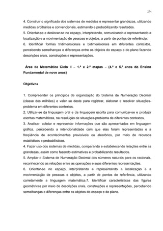 4. Construir o significado dos sistemas de medidas e representar grandezas, utilizando
medidas arbitrárias e convencionais, estimando e probabilizando resultados.
5. Orientar-se e deslocar-se no espaço, interpretando, comunicando e representando a
localização e a movimentação de pessoas e objetos, a partir de pontos de referência.
6. Identificar formas tridimensionais e bidimensionais em diferentes contextos,
percebendo semelhanças e diferenças entre os objetos do espaço e do plano fazendo
descrições orais, construções e representações.
Área de Matemática Ciclo II – 1.ª e 2.ª etapas – (4.º e 5.º anos do Ensino
Fundamental de nove anos)
Objetivos
1. Compreender os princípios de organização do Sistema de Numeração Decimal
(classe dos milhões) e valer se deste para registrar, elaborar e resolver situações-
problema em diferentes contextos.
2. Utilizar-se da linguagem oral e da linguagem escrita para comunicar-se e produzir
escritas matemáticas, na resolução de situações-problema de diferentes contextos.
3. Analisar, coletar e representar informações que são apresentadas em linguagem
gráfica, percebendo a intencionalidade com que elas foram representadas e a
freqüência de acontecimentos previsíveis ou aleatórios, por meio de recursos
estatísticos e probabilísticos.
4. Fazer uso dos sistemas de medidas, comparando e estabelecendo relações entre as
grandezas, assim como fazendo estimativas e probabilizando resultados.
5. Ampliar o Sistema de Numeração Decimal dos números naturais para os racionais,
reconhecendo as relações entre as operações e suas diferentes representações.
6. Orientar-se no espaço, interpretando e representando a localização e a
movimentação de pessoas e objetos, a partir de pontos de referência, utilizando
corretamente a linguagem matemática.7. Identificar características das figuras
geométricas por meio de descrições orais, construções e representações, percebendo
semelhanças e diferenças entre os objetos do espaço e do plano.
274
 