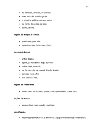 • na frente de, atrás de, ao lado de;
• mais perto de, mais longe de;
• o primeiro, o último, no meio, entre;
• de frente, de costas, de lado;
• acima, abaixo.
noções de direção e sentido
• para frente, para trás;
• para cima, para baixo, para o lado.
noções de tempo
• antes, depois;
• agora, já, mais tarde, daqui a pouco;
• ontem, hoje, amanhã;
• de dia, de noite, de manhã, à tarde, à noite;
• começo, meio e fim;
• dia, semana, mês.
noções de capacidade
• vazio, cheio, muito cheio, pouco cheio, quase cheio, quase vazio.
noções de massa
• pesado, leve, mais pesado, mais leve.
classificação
• reconhecer semelhanças e diferenças, agrupando elementos semelhantes;
277
 