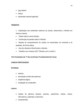 • jogo teatral;
• dança;
• expressão corporal (gestual)
TRÂNSITO
• Exploração dos ambientes externos da escola, observando o trânsito em
frente à mesma;
• Vídeos sobre o tema trânsito;
• Construção de painéis sobre o trânsito;
• Noções do comportamento do ciclista, do motociclista, do motorista e do
pedestre, de forma lúdica;
• Uso da Literatura Infantil sobre o trânsito;
• Trabalho com músicas (CD “Trânsito ouvir e cantar”).
15.2 Conteúdos do 1º Ano do Ensino Fundamental de 9 anos
LINGUA PORTUGUESA
Oralidade:
• clareza;
• articulação correta das palavras;
• seqüência lógica;
• ampliação do vocabulário.
Leitura:
• noções de gêneros textuais: poemas, quadrinhas, rótulos, avisos,
informativos, parlendas e adivinhas;
• compreensão.
280
 